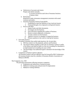g. Submission of accounts and returns
Prepare and submit annually:
- A revenue account for each class of insurance business.
- A balance sheet.
h. Reinsurance
Required to make reinsurance arrangement consistent with sound
insurance principles.
i. Insurance Guarantee Scheme Fund (IGSF)
i. Established to meet the liabilities of any insolvent insurer.
ii. Financed through a levy imposed on all general insurers.
j. Power of the DGI
i. Inspect books and other documents.
ii. Investigate into the business.
iii. Issue directions regarding the conduct of business.
iv. Remove certain employees or directors.
v. Assume control over the business.
vi. Appoint a receiver or manager to mange the business.
vii. Present a petition to the court to wind up the business.
2. Fair trade practices
To protect consumer from unfair trade practices, the Act provides:
a. DGI has control over the proposals, policies and brochures
b. Any person induces another to enter into an insurance contract is guilty
of an offence and shall be liable to a fine not exceeding five thousand or
to imprisonment not exceeding one year or both.
c. The knowledge of an authorised agent is deemed to be knowledge of the
insurer.
3. Competence of brokers and loss adjusters
All insurance brokers and loss adjusters must be licensed by DGI. Furthermore,
all insurance brokers must be a member of Insurance Brokers Association of
Malaysia (IBAM).
The Companies Act, 1965
The principal requirements affecting insurance companies:
a. Preparation and submission of annual accounts
b. Method of valuing assets and provision for depreciation
c. Method of valuing liabilities
 