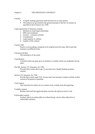 Chapter 6 THE INSURANCE CONTRACT
Contract
· A legally binding agreement made between two or more parties
· All contracts are governed by the general principle of the law of contract as
specified in the Contracts Act, 1950
Legal requirement of insurance contract
1. Intention to create legal relationship
2. Offer and acceptance
3. Consent – consensus ad idem
4. Consideration
5. Legal capacity to contract
6. Legality of the contract
Counter offer
Insurer is not accepting a proposal on its original terms but may offer to provide
insurance on different terms.
Consensus ad idem
The meaning is of one mind.
Consideration
A benefit which one party gives to another or a burden which one undertakes for the
other.
Part XII, Section 153, Insurance Act 1996
Provides that a minor above age 16 can enter into a legally binding insurance
contract.
Section 153, Insurance Act 1996
Provide that a minor aged 10 to 16 may enter into insurance contract with the written
consent of his parent or guardian.
Void contract
One which the law held to be no contract at all, a nullity from the beginning.
Voidable contract
Remain valid until the aggrieved party exercises the option to treat it void.
Unforceable contract
Contract which are unforceable are without being void are often referred to as
unforceable contracts.
 