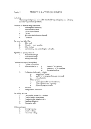 Chapter 8 MARKETING & AFTER SALES SERVICES
Marketing
The management process responsible for identifying, anticipating and satisfying
customer requirements profitably.
Functions of the marketing department
1. Planning and controlling
2. Market identification
3. Product development
4. Pricing
5. Selection of distribution channel
6. Promotion
The steps in a Sales Plan
1. Sales goal.
2. Objective – more specific.
3. Sales strategy
4. Implementing and controlling the sales plan
Agent has to gain expertise in:
1. Product knowledge
2. Market knowledge
3. Selling knowledge
Consumer buying decision process
1. Problem recognition
2. Information search a. consumer’s experience
b. importance of the purchase
c. the value involved
3. Evaluation of alternative policies
a. reputation of insurer
b. quality of coverage and services provided
c. policy benefits
Other factors:
d. agent’s personality and friendliness
e. agent’s professional capability
f. premium and other terms.
4. Purchase
5. Post-purchase evaluation
The selling process
1. Locating the prospective customer
2. Creating a sales presentation
3. Conducting the sales interview
4. Handling objections
5. Closing the sales
Selling techniques
1. Order processing
2. Creative selling
3. Missionary selling
 