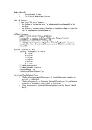 Sickness Benefits
· Hospitalisation Benefits
· Surgical And Nursing Fees Benefits
Joint Life Insurance
2 main uses of this type of assurance:
· On the lives of husband and wife. The policy money is usually payable to the
survivor.
· On the lives of business partners. The objective may be to replace the capital that
may be withdrawn upon death of a partner
Children’s Insurance
a) PROTECTED EDUCATIONAL POLICIES
It provides for an education fund when child reaches the age of majority.
b) CHILDREN’S DEFERRED ASSURANCE
To start a permanent insurance program for a child at a low premium rate and to
ensure that the child will have some life insurance even if he or she later becomes
uninsurable
Types Of Family Takaful Plan
1) Family Takaful Plans with term of
a) 10 years
b) 15 years
c) 20 years
d) 25 years
e) 30 years
f) 35 years
2) Takaful Mortgage Plan
3) Takaful Plans For Education
4) Group Takaful Plan
5) Health and Medical Takaful Plan
Operation of Family Takaful Plans
· The Participant signs a takaful contract with the takaful company based on the
principle of mudharabah
· The Participant decides on the amount for takaful installment which includes the
proportion of tabaruk to be paid regularly to the company
· These installments are then credited into a fund known as the “Family Takaful
Fund”.
 