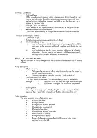 Restrictive Conditions
1. Suicide Clause
If the insured commits suicide within a stated period of time (usually a year
to two years) from the date of inception or reinstatement of the policy, the
policy become void and the insurer is not liable to pay the claim, except to
refund all premium paid
2. Foreign Travel & Residence
Most policies do not impose any restriction on travel or foreign residence
3. Occupation and Dangerous Hobbies
Additional premiums may be charged for occupational or avocation risks
Conditions explaining the contract
1. Admission of age
Satisfactory documentary evidence as proof of age
2. Misrepresentation of age
i. Age has been understated – the amount of money payable would be
such sum, as the premium paid would purchase according to the true
age
ii. Age has been overstated – excess premium paid could be refunded;
alternatively the sum assured and bonuses could be proportionately
increased to correspond with those of the true age
Section 15 (C), Insurance Act, 1963
A policy shall not be cancelled by reason only of a misstatement of the age of the life
assured
Policy transactions
1. Duplicate policy
· When a policy document is lost, a duplicate policy may be issued by
the life insurance company
· The duplicate policy would be stamped “Duplicate Policy”
2. Assignment of a life policy
The legal rights vested under a life insurance policy may be transferred
through: - i. Absolute – does not leave any right with the assignor
ii. Conditional – assignor can revoke the assignment
3. Reassignment
The assignee, having acquired the legal rights under the policy, is free to
reassign these rights to the original policyholder or to some other party
Policy alterations
The most common forms of alterations are: -
· Change of address
· Change of name
· Change in the mode of payment
· Change in the sum insured
· Change in beneficiary
· Change in the terms of insurance
· Policy altered to paid-up
· Change of class of policy
· Removal of extra premium when the life assured is no longer
exposed to an extra risk
 