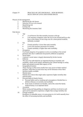 Chapter 19 PRACTICE OF LIFE INSURANCE – NEW BUSINESS –
SELECTION OF LIVES AND OTHER ISSUES
Process of risk management
1. Identifying the risk factors
2. Selection of lives to be insured
3. Quantifying risk
4. Costing risk
5. Monitoring the insurance fund
Risk factors
1. Age
· A well-known fact that mortality increases with age
· Life insurance companies select the lives to be insured and lives who
have a slim chance of surviving even for a short period would be
definitely excluded
2. Sex
· Female mortality is lower than male mortality
· Lower life insurance premiums for females
· Female morbidity is higher than male morbidity
3. Occupation
Use broad categories of occupation to arrive at a loading to the normal
premium rates due to additional risk posed by different occupations
4. Social status
A person’s social status is largely determined by his/her income
5. Ethnicity
The race of an individual has an important bearing on mortality and
morbidity, which can be largely attributed to the cultural heritage as eating
habits and attitude towards other aspects of life
6. Geographical location
Those staying in urban areas usually have easy access to better medical
facilities, while those in rural areas may not be fortunate to have these
facilities readily available
7. Marital status
Statistic have shown that single males experience higher mortality than
married males
8. Personal habits & family history
· Personal habits such as smoking and consumption of alcohol have a
definite influence on mortality and morbidity
· Some forms of ailments are heredity, and to this extent the family
medical history is an important factor
9. Avocation
Motor racing and hang gliding are dangerous and those involved in such
sport can be expected to experience a higher than average mortality rate
10. Foreign residence
Residences in unhealthy areas or in areas prone to civil strife naturally have
the effect of increasing mortality and morbidity
 