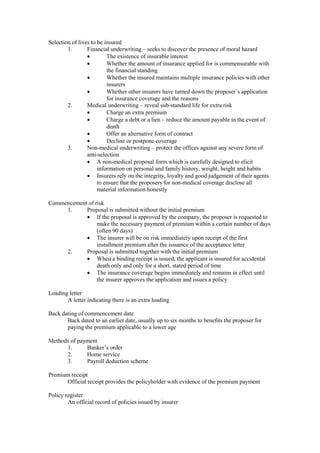 Selection of lives to be insured
1. Financial underwriting – seeks to discover the presence of moral hazard
· The existence of insurable interest
· Whether the amount of insurance applied for is commensurable with
the financial standing
· Whether the insured maintains multiple insurance policies with other
insurers
· Whether other insurers have turned down the proposer’s application
for insurance coverage and the reasons
2. Medical underwriting – reveal sub-standard life for extra risk
· Charge an extra premium
· Charge a debt or a lien – reduce the amount payable in the event of
death
· Offer an alternative form of contract
· Decline or postpone coverage
3. Non-medical underwriting – protect the offices against any severe form of
anti-selection
· A non-medical proposal form which is carefully designed to elicit
information on personal and family history, weight, height and habits
· Insurers rely on the integrity, loyalty and good judgement of their agents
to ensure that the proposers for non-medical coverage disclose all
material information honestly
Commencement of risk
1. Proposal is submitted without the initial premium
· If the proposal is approved by the company, the proposer is requested to
make the necessary payment of premium within a certain number of days
(often 90 days)
· The insurer will be on risk immediately upon receipt of the first
installment premium after the issuance of the acceptance letter
2. Proposal is submitted together with the initial premium
· When a binding receipt is issued, the applicant is insured for accidental
death only and only for a short, stated period of time
· The insurance coverage begins immediately and remains in effect until
the insurer approves the application and issues a policy
Loading letter
A letter indicating there is an extra loading
Back dating of commencement date
Back dated to an earlier date, usually up to six months to benefits the proposer for
paying the premium applicable to a lower age
Methods of payment
1. Banker’s order
2. Home service
3. Payroll deduction scheme
Premium receipt
Official receipt provides the policyholder with evidence of the premium payment
Policy register
An official record of policies issued by insurer
 