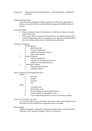 Chapter 20 PRACTICE OF LIFE INSURANCE – NEW BUSINESS – PREMIUM
RATING
Standard mortality tables
Derived from the combined mortality experience of life insurers operating in a
territory and usually different standard tables are prepared for different types of
policies
Investment returns
· Future investment returns are subjected to a whole host of factors, economic,
political and social
· If the insurer choose to ignore investment returns, the ensuing premium rates
would be higher than those if his competitors who takes into consideration the
rate of investment returns factor in their premium calculation
Categories of expenses
1. Initial expenses
· advertising costs
· first year commission
· medical examination expenses
· policy issue expenses
2. Renewal expenses
· renewal commissions
· expenses of collecting the premiums
· expenses of servicing the policy
3. Termination expenses
· claims payment expenses
· litigation expenses
Factors considered in fixing premium rates
Mainly:
· Mortality
· Interest
· Expenses
· Tax
Others:
· Financing costs
· Reinsurance costs
· Bonus loadings (for participating policies)
· Cost for options and guarantees, if any
· Cost of maintaining statutory reserves and solvency margins
Section 142, Insurance Act 1996
A life insurer shall not issue a life policy unless the premium rate chargeable under
that policy has been certified by its appointed actuary as suitable
Bonus loading
Additional premium is charged for enjoying the right to share in the profits of the
operations of life insurance company in the form of bonuses
 