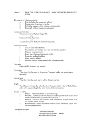 Chapter 21 PRACTICE OF LIFE INSURANCE - MONITORING THE INSURANCE
FUND
The purpose of valuation exercise:
4. To test whether the company is solvent
5. To determine the amount of surplus
6. To test the adequacy of the existing premium scales
7. To comply with the statutory requirements
Valuation of liabilities
The present value of the benefits payable
plus
the present value of expenses
less
The present value of the future premiums receivable
Valuation of assets
· Cash in hand and at the bank
· Investment in Government and Semi-Governemnt securities
· Shares in corporate bodies
· Loans and debentures in corporate bodies
· Properties, land and building
· Loans to policyholders
· Furniture, fittings, motorcars and other office equipment
Cost price
Price at which the assets was acquired
Book value
Value placed on the assets in the company’s account books, may appreciate or
depreciate
Market value
Value for which the assets can be sold in the open market
Surplus
The difference between the value placed on the assets and the value of the liabilities
and it will vary according to the bases chosen for these valuations
Sources of surplus
1. Interest – when market rates of interest are high
2. Mortality – difference between the actual mortality experienced by the office
and the mortality basis assumed in the valuation
3. Expenses – excess of the allowance made for expenses in the valuation over
the actual expenses incurred
4. Miscellaneous – surplus arises from sources such as surrenders, lapses, new
business and alterations
Distribution of surplus
1. Contingency reserves
2. Participating policyholders - bonuses
3. Shareholders - dividends
 