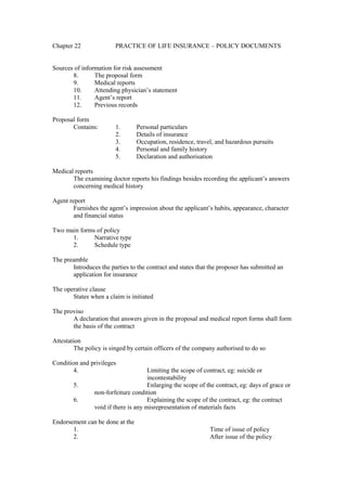 Chapter 22 PRACTICE OF LIFE INSURANCE – POLICY DOCUMENTS
Sources of information for risk assessment
8. The proposal form
9. Medical reports
10. Attending physician’s statement
11. Agent’s report
12. Previous records
Proposal form
Contains: 1. Personal particulars
2. Details of insurance
3. Occupation, residence, travel, and hazardous pursuits
4. Personal and family history
5. Declaration and authorisation
Medical reports
The examining doctor reports his findings besides recording the applicant’s answers
concerning medical history
Agent report
Furnishes the agent’s impression about the applicant’s habits, appearance, character
and financial status
Two main forms of policy
1. Narrative type
2. Schedule type
The preamble
Introduces the parties to the contract and states that the proposer has submitted an
application for insurance
The operative clause
States when a claim is initiated
The proviso
A declaration that answers given in the proposal and medical report forms shall form
the basis of the contract
Attestation
The policy is singed by certain officers of the company authorised to do so
Condition and privileges
4. Limiting the scope of contract, eg: suicide or
incontestability
5. Enlarging the scope of the contract, eg: days of grace or
non-forfeiture condition
6. Explaining the scope of the contract, eg: the contract
void if there is any misrepresentation of materials facts
Endorsement can be done at the
1. Time of issue of policy
2. After issue of the policy
 