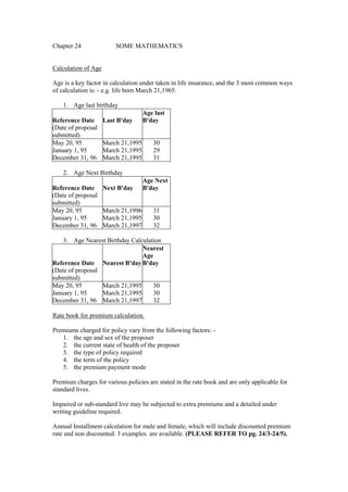 Chapter 24 SOME MATHEMATICS
Calculation of Age
Age is a key factor in calculation under taken in life insurance, and the 3 most common ways
of calculation is: - e.g. life born March 21,1965.
1. Age last birthday
Reference Date Last B'day
Age last
B'day
(Date of proposal
submitted)
May 20, 95 March 21,1995 30
January 1, 95 March 21,1995 29
December 31, 96 March 21,1995 31
2. Age Next Birthday
Reference Date Next B'day
Age Next
B'day
(Date of proposal
submitted)
May 20, 95 March 21,1996 31
January 1, 95 March 21,1995 30
December 31, 96 March 21,1997 32
3. Age Nearest Birthday Calculation
Reference Date Nearest B'day
Nearest
Age
B'day
(Date of proposal
submitted)
May 20, 95 March 21,1995 30
January 1, 95 March 21,1995 30
December 31, 96 March 21,1997 32
Rate book for premium calculation.
Premiums charged for policy vary from the following factors: -
1. the age and sex of the proposer
2. the current state of health of the proposer
3. the type of policy required
4. the term of the policy
5. the premium payment mode
Premium charges for various policies are stated in the rate book and are only applicable for
standard lives.
Impaired or sub-standard live may be subjected to extra premiums and a detailed under
writing guideline required.
Annual Installment calculation for male and female, which will include discounted premium
rate and non discounted. 3 examples are available. (PLEASE REFER TO pg. 24/3-24/5).
 
