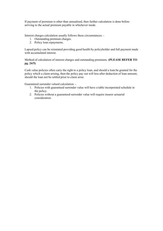If payment of premium is other than annualised, then further calculation is done before
arriving to the actual premium payable in whichever mode.
Interest charges calculation usually follows these circumstances: -
1. Outstanding premium charges.
2. Policy loan repayments.
Lapsed policy can be reinstated providing good health by policyholder and full payment made
with accumulated interest.
Method of calculation of interest charges and outstanding premiums. (PLEASE REFER TO
pg. 24/5)
Cash value policies often carry the right to a policy loan, and should a loan be granted for the
policy which a claim arising, then the policy pay out will less after deduction of loan amount,
should the loan not be settled prior to claim arise.
Guaranteed surrender valued calculation: -
1. Policies with guaranteed surrender value will have a table incorporated schedule in
the policy.
2. Policies without a guaranteed surrender value will require insurer actuarial
consideration.
 