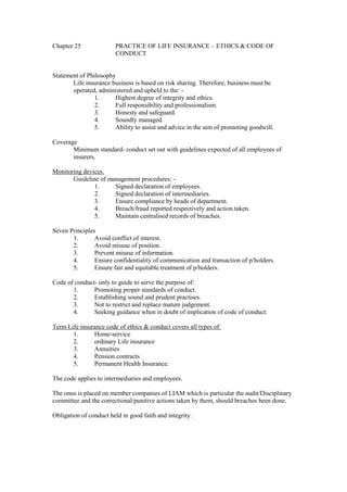Chapter 25 PRACTICE OF LIFE INSURANCE – ETHICS & CODE OF
CONDUCT
Statement of Philosophy
Life insurance business is based on risk sharing. Therefore, business must be
operated, administered and upheld to the: -
1. Highest degree of integrity and ethics.
2. Full responsibility and professionalism.
3. Honesty and safeguard.
4. Soundly managed.
5. Ability to assist and advice in the aim of promoting goodwill.
Coverage
Minimum standard- conduct set out with guidelines expected of all employees of
insurers.
Monitoring devices.
Guideline of management procedures: -
1. Signed declaration of employees.
2. Signed declaration of intermediaries.
3. Ensure compliance by heads of department.
4. Breach/fraud reported respectively and action taken.
5. Maintain centralised records of breaches.
Seven Principles
1. Avoid conflict of interest.
2. Avoid misuse of position.
3. Prevent misuse of information.
4. Ensure confidentiality of communication and transaction of p/holders.
5. Ensure fair and equitable treatment of p/holders.
Code of conduct- only to guide to serve the purpose of:
1. Promoting proper standards of conduct.
2. Establishing sound and prudent practises.
3. Not to restrict and replace mature judgement.
4. Seeking guidance when in doubt of implication of code of conduct.
Term Life insurance code of ethics & conduct covers all types of:
1. Home-service
2. ordinary Life insurance
3. Annuities
4. Pension contracts
5. Permanent Health Insurance.
The code applies to intermediaries and employees.
The onus is placed on member companies of LIAM which is particular the audit/Disciplinary
committee and the correctional/punitive actions taken by them, should breaches been done.
Obligation of conduct held in good faith and integrity.
 