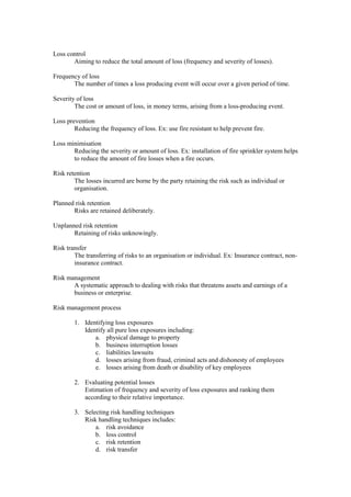 Loss control
Aiming to reduce the total amount of loss (frequency and severity of losses).
Frequency of loss
The number of times a loss producing event will occur over a given period of time.
Severity of loss
The cost or amount of loss, in money terms, arising from a loss-producing event.
Loss prevention
Reducing the frequency of loss. Ex: use fire resistant to help prevent fire.
Loss minimisation
Reducing the severity or amount of loss. Ex: installation of fire sprinkler system helps
to reduce the amount of fire losses when a fire occurs.
Risk retention
The losses incurred are borne by the party retaining the risk such as individual or
organisation.
Planned risk retention
Risks are retained deliberately.
Unplanned risk retention
Retaining of risks unknowingly.
Risk transfer
The transferring of risks to an organisation or individual. Ex: Insurance contract, non-
insurance contract.
Risk management
A systematic approach to dealing with risks that threatens assets and earnings of a
business or enterprise.
Risk management process
1. Identifying loss exposures
Identify all pure loss exposures including:
a. physical damage to property
b. business interruption losses
c. liabilities lawsuits
d. losses arising from fraud, criminal acts and dishonesty of employees
e. losses arising from death or disability of key employees
2. Evaluating potential losses
Estimation of frequency and severity of loss exposures and ranking them
according to their relative importance.
3. Selecting risk handling techniques
Risk handling techniques includes:
a. risk avoidance
b. loss control
c. risk retention
d. risk transfer
 