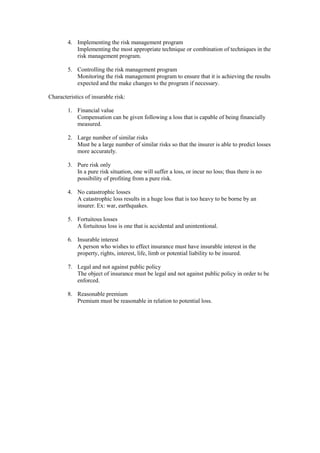 4. Implementing the risk management program
Implementing the most appropriate technique or combination of techniques in the
risk management program.
5. Controlling the risk management program
Monitoring the risk management program to ensure that it is achieving the results
expected and the make changes to the program if necessary.
Characteristics of insurable risk:
1. Financial value
Compensation can be given following a loss that is capable of being financially
measured.
2. Large number of similar risks
Must be a large number of similar risks so that the insurer is able to predict losses
more accurately.
3. Pure risk only
In a pure risk situation, one will suffer a loss, or incur no loss; thus there is no
possibility of profiting from a pure risk.
4. No catastrophic losses
A catastrophic loss results in a huge loss that is too heavy to be borne by an
insurer. Ex: war, earthquakes.
5. Fortuitous losses
A fortuitous loss is one that is accidental and unintentional.
6. Insurable interest
A person who wishes to effect insurance must have insurable interest in the
property, rights, interest, life, limb or potential liability to be insured.
7. Legal and not against public policy
The object of insurance must be legal and not against public policy in order to be
enforced.
8. Reasonable premium
Premium must be reasonable in relation to potential loss.
 