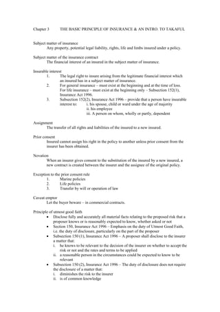 Chapter 3 THE BASIC PRINCIPLE OF INSURANCE & AN INTRO. TO TAKAFUL
Subject matter of insurance
Any property, potential legal liability, rights, life and limbs insured under a policy.
Subject matter of the insurance contract
The financial interest of an insured in the subject matter of insurance.
Insurable interest
1. The legal right to insure arising from the legitimate financial interest which
an insured has in a subject matter of insurance.
2. For general insurance – must exist at the beginning and at the time of loss.
For life insurance – must exist at the beginning only – Subsection 152(1),
Insurance Act 1996.
3. Subsection 152(2), Insurance Act 1996 – provide that a person have insurable
interest to: i. his spouse, child or ward under the age of majority
ii. his employee
iii. A person on whom, wholly or partly, dependent
Assignment
The transfer of all rights and liabilities of the insured to a new insured.
Prior consent
Insured cannot assign his right in the policy to another unless prior consent from the
insurer has been obtained.
Novation
When an insurer gives consent to the substitution of the insured by a new insured, a
new contract is created between the insurer and the assignee of the original policy.
Exception to the prior consent rule
1. Marine policies
2. Life policies
3. Transfer by will or operation of law
Caveat emptor
Let the buyer beware – in commercial contracts.
Principle of utmost good faith
· Disclose fully and accurately all material facts relating to the proposed risk that a
proposer knows or is reasonably expected to know, whether asked or not
· Section 150, Insurance Act 1996 – Emphasis on the duty of Utmost Good Faith,
i.e. the duty of disclosure, particularly on the part of the proposer
· Subsection 150 (1), Insurance Act 1996 – A proposer shall disclose to the insurer
a matter that:
i. he knows to be relevant to the decision of the insurer on whether to accept the
risk or not and the rates and terms to be applied
ii. a reasonable person in the circumstances could be expected to know to be
relevant
· Subsection 150 (2), Insurance Act 1996 – The duty of disclosure does not require
the disclosure of a matter that:
i. diminishes the risk to the insurer
ii. is of common knowledge
 