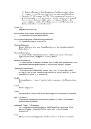 iii. the insurer knows or in the ordinary course of his business ought to know
iv. in respect of which the insurer has waived any requirement for disclosure
· Subsection 150 (3), Insurance Act 1996 – When a proposer fails to answer or
gives an incomplete or irrelevant answer to a question contained in the proposal
form or asked by the insurer and the matter was not pursued further by the
insurer, compliance with the duty of disclosure in respect of the matter shall be
deemed to have been waived by the insurer
Material fact
Important / Relevant facts
Non-disclosure / Concealment (Fraudulent non-disclosure)
An insured fails to disclose a material fact
Innocent misrepresentation / Fraudulent misrepresentation
An insured misrepresents a material fact
Principle of indemnity
Restore the insured to the same financial position as he had enjoyed immediately
before the loss
Principle of subrogation
An insurer who has indemnified an insured for a loss may exercise the insured’s
rights to claim from the third party in respect of the loss.
Principle of contribution
An insurer who has indemnified an insured may call upon other insurers liable for the
same loss to contribute proportionately to the cost of the indemnity payment.
Principle of proximate cause
The dominant cause of loss which amongst many causes of losses. When a loss
occurs, the onus is on the insured to prove that the loss in respect of which a claim is
made has been caused by an insured peril.
Takaful
Insurance based on a system of operation that is in accordance with Islamic religious
law.
Syariah
Islamic religious law.
Tabaruk
Means to donate (same as contribution/premium payment in commercial insurance).
Aqad (Agreement)
Agreement to deposit as donation a certain proportion of takaful contributions or
installment into a risk fund.
Mudharabah (Trustee Profit-sharing)
As a contractual agreement between provider of capital and entrepreneur for the
purpose of capital venture whereby both parties agree on a profit sharing
arrangement.
Syura
Mutual consultation and agreement, which are not based on decision by majority.
 