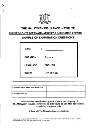 ••;:,.'
THE MALAYSIAN INSURANCE INSTITUTE
THE PRE-CONTRACT EXAMINATION FOR INSURANCE AGENTS
SAMPLE OF EXAMINATION QUESTIONS
DATE
DURATION
LANGUAGE
ROUTE
2 hours
ENGLISH
LIFE (A & C)
----------------------------------------------._---.------------------------------------------------ ...---------------------------
Candidate's Full Name (as in Identity Card)
Candidate's I.C No.
This sample of examination question set is the property of
The Malaysian Insurance Institute and it should be used for educational
or training purposes only.
@ Copyright The Malaysian Insurance Institute.
THE MALAYSIAN INSURANCE INSTITUTE, NO 5, JALAN SRI SEMANTAN SATU, DAMANSARA HEIGHTS, 50490 KUALA LUMPUR.
GENERAL LINE: 03 - 2087 8882 CUSTOMER SERVICE: 03 - 2087 8883
,.•.
 