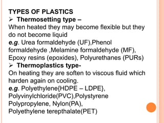 TYPES OF PLASTICS
 Thermosetting type –
When heated they may become flexible but they
do not become liquid
e.g. Urea formaldehyde (UF),Phenol
formaldehyde ,Melamine formaldehyde (MF),
Epoxy resins (epoxides), Polyurethanes (PURs)
 Thermoplastics type-
On heating they are soften to viscous fluid which
harden again on cooling.
e.g. Polyethylene{HDPE – LDPE},
Polyvinylchloride(PVC),Polystyrene
Polypropylene, Nylon(PA),
Polyethylene terepthalate(PET)
 