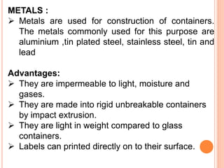 METALS :
 Metals are used for construction of containers.
The metals commonly used for this purpose are
aluminium ,tin plated steel, stainless steel, tin and
lead
Advantages:
 They are impermeable to light, moisture and
gases.
 They are made into rigid unbreakable containers
by impact extrusion.
 They are light in weight compared to glass
containers.
 Labels can printed directly on to their surface.
 