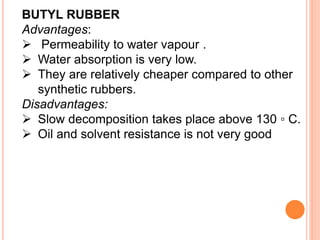 BUTYL RUBBER
Advantages:
 Permeability to water vapour .
 Water absorption is very low.
 They are relatively cheaper compared to other
synthetic rubbers.
Disadvantages:
 Slow decomposition takes place above 130 ▫ C.
 Oil and solvent resistance is not very good
 