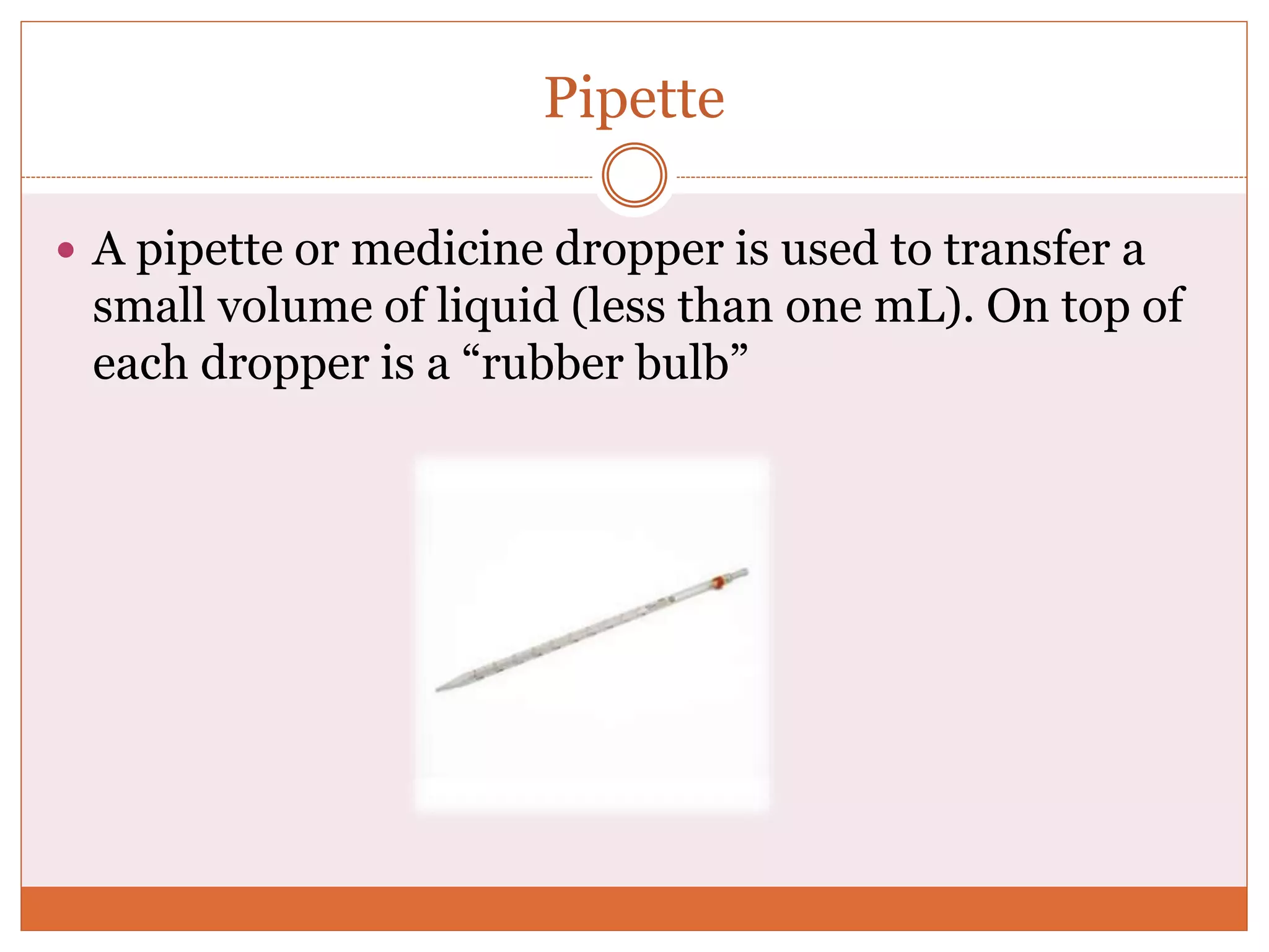 Pipette
 A pipette or medicine dropper is used to transfer a
small volume of liquid (less than one mL). On top of
each dropper is a “rubber bulb”
 