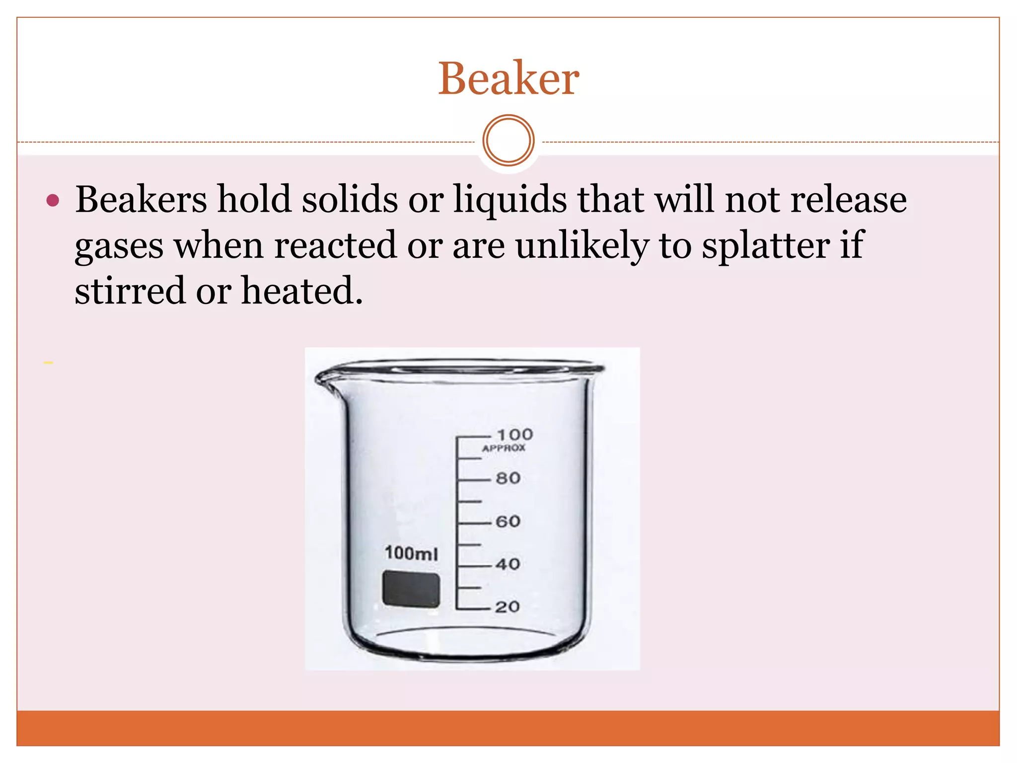 Beaker
 Beakers hold solids or liquids that will not release
gases when reacted or are unlikely to splatter if
stirred or heated.
 
