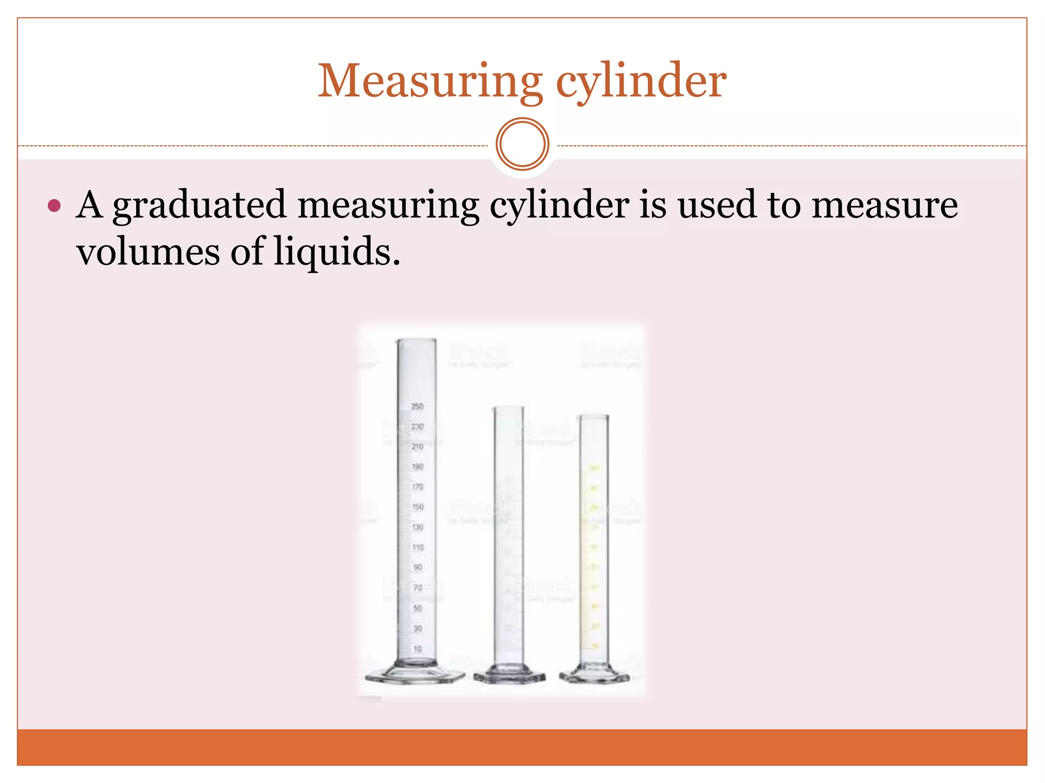 Measuring cylinder
 A graduated measuring cylinder is used to measure
volumes of liquids.
 