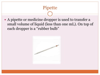 Pipette
 A pipette or medicine dropper is used to transfer a
small volume of liquid (less than one mL). On top of
each dropper is a “rubber bulb”
 