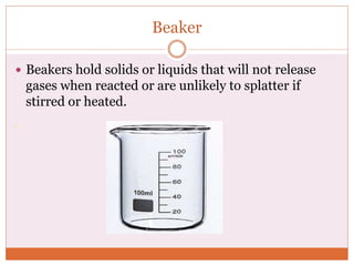 Beaker
 Beakers hold solids or liquids that will not release
gases when reacted or are unlikely to splatter if
stirred or heated.
 
