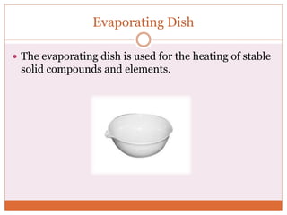 Evaporating Dish
 The evaporating dish is used for the heating of stable
solid compounds and elements.
 