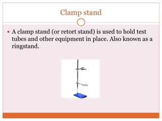 Clamp stand
 A clamp stand (or retort stand) is used to hold test
tubes and other equipment in place. Also known as a
ringstand.
 