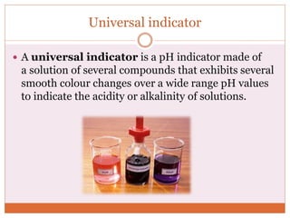 Universal indicator
 A universal indicator is a pH indicator made of
a solution of several compounds that exhibits several
smooth colour changes over a wide range pH values
to indicate the acidity or alkalinity of solutions.
 