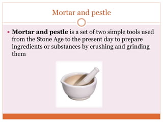 Mortar and pestle
 Mortar and pestle is a set of two simple tools used
from the Stone Age to the present day to prepare
ingredients or substances by crushing and grinding
them
 