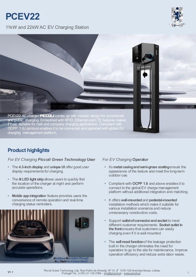 PCEV22
11kW and 22kW AC EV Charging Station
V1.1 1
PCEV22 AC charger Piccoli comes up with modern design for commercial
and public charging. Embedded with RFID, Ethernet and LTE features makes
it best suitable for mall and company charging applications. Compliant with
OCPP 1.6J protocol enables it to be connected and operated with global EV
charging management platform.
Product highlights
For EV Charging Operator
• Its metal casingand semi-gross coatingensure the
appearance of the texture and meet the long-term
outdoor use.
• Compliant with OCPP 1.6 and above enables it to
connect to the global EV charge management
platform without additional integration and matching.
• It offers wall-mountedand pedestal-mounted
installation methods which make it suitable for
various installation scenarios and reduce
unnecessary construction costs.
For EV Charging Piccoli Green Technology User
• The 4.3-inch displayand unique UI offer good user
display requirements for charging.
• The litLED lightstripallows users to quickly find
the location of the charger at night and perform
accurate operations.
• Mobile app integration feature provides users the
convenience of remote operation and real-time
charging status reminders.
• Support outlet ofconnector and socket to meet
different customer requirements. Socket outlet in
the frontensures that customers can easily
charging even if it is wall-mounted
• The self-reset functionof the leakage protection
built in the charger eliminates the need for
operators to go to the site for maintenance. Improve
operation efficiency and reduce extra labor waste.
Ambitious RevolutionThrough
Key TechForA CleanWorld
Piccoli Green Technology Lda, Rua Fialho de Almeida, Nº 14, 2º 1070-129 Avenidas Novas, Lisboa,
Portugal Tel: .(+351) 21 145 2786 – info@piccoli.pt– www.piccoli.pt
 