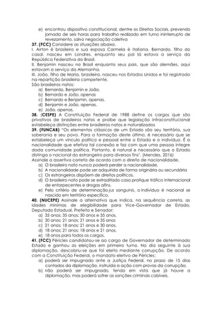 e) encontrou dispositivo constitucional, dentre os Direitos Sociais, prevendo
jornada de seis horas para trabalho realizado em turno ininterrupto de
revezamento, salvo negociação coletiva
37. (FCC) Considere as situações abaixo.
I. Airton é brasileiro e sua esposa Carmela é italiana. Bernardo, filho do
casal, nasceu em Londres, enquanto seu pai lá estava a serviço da
República Federativa do Brasil.
II. Benjamin nasceu no Brasil enquanto seus pais, que são alemães, aqui
estavam a serviço da Alemanha.
III. João, filho de Maria, brasileira, nasceu nos Estados Unidos e foi registrado
na repartição brasileira competente.
São brasileiros natos:
a) Bernardo, Benjamin e João.
b) Bernardo e João, apenas
c) Bernardo e Benjamin, apenas.
d) Benjamin e João, apenas.
e) João, apenas.
38. (CESPE) A Constituição Federal de 1988 define os cargos que são
privativos de brasileiros natos e proíbe que legislação infraconstitucional
estabeleça distinções entre brasileiros natos e naturalizados
39. (FUNCAB) “Os elementos clássicos de um Estado são seu território, sua
soberania e seu povo. Para a formação deste último, é necessário que se
estabeleça um vínculo político e pessoal entre o Estado e o indivíduo. É a
nacionalidade que efetiva tal conexão e faz com que uma pessoa integre
dada comunidade política. Portanto, é natural e necessário que o Estado
distinga o nacional do estrangeiro para diversos fins". (Mendes, 2016)
Assinale a assertiva correta de acordo com o direito de nacionalidade.
a) O brasileiro nato nunca poderá perder a nacionalidade.
b) A nacionalidade pode ser adquirida de forma originária ou secundária
c) Os estrangeiros dispõem de direitos políticos.
d) O brasileiro nato pode se extraditado caso pratique tráfico internacional
de entorpecentes e drogas afins.
e) Pelo critério de determinação jus sanguinis, o indivíduo é nacional se
nascido em território específico.
40. (NUCEPE) Assinale a alternativa que indica, na sequência correta, as
idades mínimas de elegibilidade para Vice-Governador de Estado,
Deputado Estadual, Prefeito e Senador:
a) 35 anos; 35 anos; 30 anos e 35 anos.
b) 30 anos; 21 anos; 21 anos e 35 anos
c) 21 anos; 18 anos; 21 anos e 30 anos.
d) 18 anos; 21 anos; 18 anos e 21 anos.
e) 18 anos para todos os cargos.
41. (FCC) Péricles candidatou-se ao cargo de Governador de determinado
Estado e ganhou as eleições em primeiro turno. No dia seguinte à sua
diplomação, descobriu-se que foi eleito mediante corrupção. De acordo
com a Constituição Federal, o mandato eletivo de Péricles:
a) poderá ser impugnado ante a Justiça Federal, no prazo de 15 dias
contados da diplomação, instruída a ação com provas da corrupção.
b) não poderá ser impugnado, tendo em vista que já houve a
diplomação, mas poderá sofrer as sanções criminais cabíveis.
 