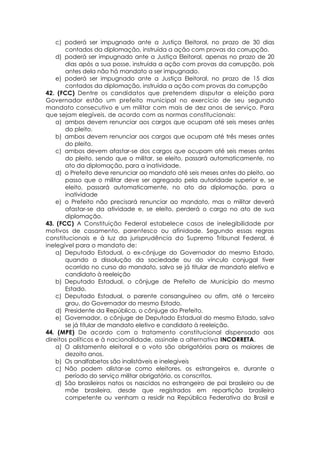 c) poderá ser impugnado ante a Justiça Eleitoral, no prazo de 30 dias
contados da diplomação, instruída a ação com provas da corrupção.
d) poderá ser impugnado ante a Justiça Eleitoral, apenas no prazo de 20
dias após a sua posse, instruída a ação com provas da corrupção, pois
antes dela não há mandato a ser impugnado.
e) poderá ser impugnado ante a Justiça Eleitoral, no prazo de 15 dias
contados da diplomação, instruída a ação com provas da corrupção
42. (FCC) Dentre os candidatos que pretendem disputar a eleição para
Governador estão um prefeito municipal no exercício de seu segundo
mandato consecutivo e um militar com mais de dez anos de serviço. Para
que sejam elegíveis, de acordo com as normas constitucionais:
a) ambos devem renunciar aos cargos que ocupam até seis meses antes
do pleito.
b) ambos devem renunciar aos cargos que ocupam até três meses antes
do pleito.
c) ambos devem afastar-se dos cargos que ocupam até seis meses antes
do pleito, sendo que o militar, se eleito, passará automaticamente, no
ato da diplomação, para a inatividade.
d) o Prefeito deve renunciar ao mandato até seis meses antes do pleito, ao
passo que o militar deve ser agregado pela autoridade superior e, se
eleito, passará automaticamente, no ato da diplomação, para a
inatividade
e) o Prefeito não precisará renunciar ao mandato, mas o militar deverá
afastar-se da atividade e, se eleito, perderá o cargo no ato de sua
diplomação.
43. (FCC) A Constituição Federal estabelece casos de inelegibilidade por
motivos de casamento, parentesco ou afinidade. Segundo essas regras
constitucionais e à luz da jurisprudência do Supremo Tribunal Federal, é
inelegível para o mandato de:
a) Deputado Estadual, o ex-cônjuge do Governador do mesmo Estado,
quando a dissolução da sociedade ou do vínculo conjugal tiver
ocorrido no curso do mandato, salvo se já titular de mandato eletivo e
candidato à reeleição
b) Deputado Estadual, o cônjuge de Prefeito de Município do mesmo
Estado.
c) Deputado Estadual, o parente consanguíneo ou afim, até o terceiro
grau, do Governador do mesmo Estado.
d) Presidente da República, o cônjuge do Prefeito.
e) Governador, o cônjuge de Deputado Estadual do mesmo Estado, salvo
se já titular de mandato eletivo e candidato à reeleição.
44. (MPE) De acordo com o tratamento constitucional dispensado aos
direitos políticos e à nacionalidade, assinale a alternativa INCORRETA.
a) O alistamento eleitoral e o voto são obrigatórios para os maiores de
dezoito anos.
b) Os analfabetos são inalistáveis e inelegíveis
c) Não podem alistar-se como eleitores, os estrangeiros e, durante o
período do serviço militar obrigatório, os conscritos.
d) São brasileiros natos os nascidos no estrangeiro de pai brasileiro ou de
mãe brasileira, desde que registrados em repartição brasileira
competente ou venham a residir na República Federativa do Brasil e
 