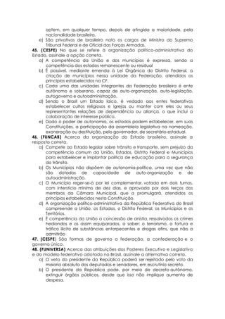 optem, em qualquer tempo, depois de atingida a maioridade, pela
nacionalidade brasileira.
e) São privativos de brasileiro nato os cargos de Ministro do Supremo
Tribunal Federal e de Oficial das Forças Armadas.
45. (CESPE) No que se refere à organização político-administrativa do
Estado, assinale a opção correta.
a) A competência da União e dos municípios é expressa, sendo a
competência dos estados remanescente ou residual
b) É possível, mediante emenda à Lei Orgânica do Distrito Federal, a
criação de municípios nessa unidade da Federação, atendidos os
princípios estabelecidos na CF.
c) Cada uma das unidades integrantes da Federação brasileira é ente
autônomo e soberano, capaz de auto-organização, auto-legislação,
autogoverno e autoadministração.
d) Sendo o Brasil um Estado laico, é vedado aos entes federativos
estabelecer cultos religiosos e igrejas ou manter com eles ou seus
representantes relações de dependência ou aliança, o que inclui a
colaboração de interesse público.
e) Dado o poder de autonomia, os estados podem estabelecer, em suas
Constituições, a participação da assembleia legislativa na nomeação,
exoneração ou destituição, pelo governador, de secretário estadual.
46. (FUNCAB) Acerca da organização do Estado brasileiro, assinale a
resposta correta.
a) Compete ao Estado legislar sobre trânsito e transporte, sem prejuízo da
competência comum da União, Estados, Distrito Federal e Municípios
para estabelecer e implantar política de educação para a segurança
do trânsito.
b) Os Municípios não dispõem de autonomia política, uma vez que não
são dotados de capacidade de auto-organização e de
autoadministração.
c) O Município reger-se-á por lei complementar, votada em dois turnos,
com interstício mínimo de dez dias, e aprovada por dois terços dos
membros da Câmara Municipal, que a promulgará, atendidos os
princípios estabelecidos nesta Constituição.
d) A organização político-administrativa da República Federativa do Brasil
compreende a União, os Estados, o Distrito Federal, os Municípios e os
Territórios.
e) É competência da União a concessão de anistia, ressalvados os crimes
hediondos e os assim equiparados, a saber: o terrorismo, a tortura e
tráfico ilícito de substâncias entorpecentes e drogas afins, que não a
admitirão
47. (CESPE) São formas de governo a federação, a confederação e o
governo único.
48. (FUNIVERSA) Acerca das atribuições dos Poderes Executivo e Legislativo
e do modelo federativo adotado no Brasil, assinale a alternativa correta.
a) O veto do presidente da República poderá ser rejeitado pelo voto da
maioria absoluta dos deputados e senadores, em escrutínio secreto.
b) O presidente da República pode, por meio de decreto autônomo,
extinguir órgãos públicos, desde que isso não implique aumento de
despesa.
 