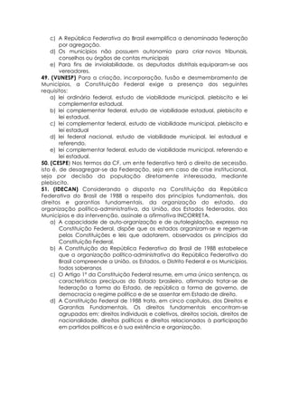 c) A República Federativa do Brasil exemplifica a denominada federação
por agregação.
d) Os municípios não possuem autonomia para criar novos tribunais,
conselhos ou órgãos de contas municipais
e) Para fins de inviolabilidade, os deputados distritais equiparam-se aos
vereadores.
49. (VUNESP) Para a criação, incorporação, fusão e desmembramento de
Municípios, a Constituição Federal exige a presença dos seguintes
requisitos:
a) lei ordinária federal, estudo de viabilidade municipal, plebiscito e lei
complementar estadual.
b) lei complementar federal, estudo de viabilidade estadual, plebiscito e
lei estadual.
c) lei complementar federal, estudo de viabilidade municipal, plebiscito e
lei estadual
d) lei federal nacional, estudo de viabilidade municipal, lei estadual e
referendo.
e) lei complementar federal, estudo de viabilidade municipal, referendo e
lei estadual.
50. (CESPE) Nos termos da CF, um ente federativo terá o direito de secessão,
isto é, de desagregar-se da Federação, seja em caso de crise institucional,
seja por decisão da população diretamente interessada, mediante
plebiscito.
51. (IDECAN) Considerando o disposto na Constituição da República
Federativa do Brasil de 1988 a respeito dos princípios fundamentais, dos
direitos e garantias fundamentais, da organização do estado, da
organização político-administrativa, da União, dos Estados federados, dos
Municípios e da intervenção, assinale a afirmativa INCORRETA.
a) A capacidade de auto-organização e de autolegislação, expressa na
Constituição Federal, dispõe que os estados organizam-se e regem-se
pelas Constituições e leis que adotarem, observados os princípios da
Constituição Federal.
b) A Constituição da República Federativa do Brasil de 1988 estabelece
que a organização político-administrativa da República Federativa do
Brasil compreende a União, os Estados, o Distrito Federal e os Municípios,
todos soberanos
c) O Artigo 1º da Constituição Federal resume, em uma única sentença, as
características precípuas do Estado brasileiro, afirmando tratar-se de
federação a forma do Estado, de república a forma de governo, de
democracia o regime político e de se assentar em Estado de direito.
d) A Constituição Federal de 1988 trata, em cinco capítulos, dos Direitos e
Garantias Fundamentais. Os direitos fundamentais encontram-se
agrupados em: direitos individuais e coletivos, direitos sociais, direitos de
nacionalidade, direitos políticos e direitos relacionados à participação
em partidos políticos e à sua existência e organização.
 