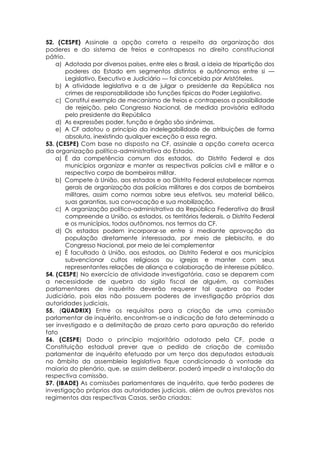 52. (CESPE) Assinale a opção correta a respeito da organização dos
poderes e do sistema de freios e contrapesos no direito constitucional
pátrio.
a) Adotada por diversos países, entre eles o Brasil, a ideia de tripartição dos
poderes do Estado em segmentos distintos e autônomos entre si —
Legislativo, Executivo e Judiciário — foi concebida por Aristóteles.
b) A atividade legislativa e a de julgar o presidente da República nos
crimes de responsabilidade são funções típicas do Poder Legislativo.
c) Constitui exemplo de mecanismo de freios e contrapesos a possibilidade
de rejeição, pelo Congresso Nacional, de medida provisória editada
pelo presidente da República
d) As expressões poder, função e órgão são sinônimas.
e) A CF adotou o princípio da indelegabilidade de atribuições de forma
absoluta, inexistindo qualquer exceção a essa regra.
53. (CESPE) Com base no disposto na CF, assinale a opção correta acerca
da organização político-administrativa do Estado.
a) É da competência comum dos estados, do Distrito Federal e dos
municípios organizar e manter as respectivas polícias civil e militar e o
respectivo corpo de bombeiros militar.
b) Compete à União, aos estados e ao Distrito Federal estabelecer normas
gerais de organização das polícias militares e dos corpos de bombeiros
militares, assim como normas sobre seus efetivos, seu material bélico,
suas garantias, sua convocação e sua mobilização.
c) A organização político-administrativa da República Federativa do Brasil
compreende a União, os estados, os territórios federais, o Distrito Federal
e os municípios, todos autônomos, nos termos da CF.
d) Os estados podem incorporar-se entre si mediante aprovação da
população diretamente interessada, por meio de plebiscito, e do
Congresso Nacional, por meio de lei complementar
e) É facultado à União, aos estados, ao Distrito Federal e aos municípios
subvencionar cultos religiosos ou igrejas e manter com seus
representantes relações de aliança e colaboração de interesse público.
54. (CESPE) No exercício de atividade investigatória, caso se deparem com
a necessidade de quebra do sigilo fiscal de alguém, as comissões
parlamentares de inquérito deverão requerer tal quebra ao Poder
Judiciário, pois elas não possuem poderes de investigação próprios das
autoridades judiciais.
55. (QUADRIX) Entre os requisitos para a criação de uma comissão
parlamentar de inquérito, encontram-se a indicação de fato determinado a
ser investigado e a delimitação de prazo certo para apuração do referido
fato
56. (CESPE) Dado o princípio majoritário adotado pela CF, pode a
Constituição estadual prever que o pedido de criação de comissão
parlamentar de inquérito efetuado por um terço dos deputados estaduais
no âmbito da assembleia legislativa fique condicionado à vontade da
maioria do plenário, que, se assim deliberar, poderá impedir a instalação da
respectiva comissão.
57. (IBADE) As comissões parlamentares de inquérito, que terão poderes de
investigação próprios das autoridades judiciais, além de outros previstos nos
regimentos das respectivas Casas, serão criadas:
 
