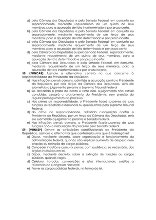 a) pela Câmara dos Deputados e pelo Senado Federal, em conjunto ou
separadamente, mediante requerimento de um quinto de seus
membros, para a apuração de fato indeterminado e por prazo certo.
b) pela Câmara dos Deputados e pelo Senado Federal, em conjunto ou
separadamente, mediante requerimento de um terço de seus
membros, para a apuração de fato determinado e por prazo incerto.
c) pela Câmara dos Deputados e pelo Senado Federal, em conjunto ou
separadamente, mediante requerimento de um terço de seus
membros, para a apuração de fato determinado e por prazo certo
d) pela Câmara dos Deputados ou pelo Senado Federal , separadamente,
mediante requerimento de um quinto de seus membros, para a
apuração de fato determinado e por prazo incerto.
e) pela Câmara dos Deputados e pelo Senado Federal, em conjunto,
mediante requerimento de um terço de seus membros, para a
apuração de fato indeterminado e por prazo incerto.
58. (FUNCAB) Assinale a alternativa correta no que concerne à
responsabilidade do Presidente da República.
a) Nas infrações penais comuns, admitida a acusação contra o Presidente
da República, por dois terços da Câmara dos Deputados, será ele
submetido a julgamento perante o Supremo Tribunal Federal
b) Se, decorrido o prazo de cento e vinte dias, o julgamento não estiver
concluído, cessará o afastamento do Presidente, sem prejuízo do
regular prosseguimento do processo.
c) Nos crimes de responsabilidade, o Presidente ficará suspenso de suas
funções se recebida a denúncia ou queixa-crime pelo Supremo Tribunal
Federal.
d) No crime de responsabilidade, admitida a acusação contra o
Presidente da República, por um terço da Câmara dos Deputados, será
ele submetido a julgamento perante o Senado Federal.
e) Nas infrações penais comuns, o Presidente ficará suspenso de suas
funções após a instauração do processo pelo Senado Federal.
59. (VUNESP) Dentre as atribuições constitucionais do Presidente da
República, assinale a alternativa que contempla uma que é indelegável.
a) Dispor, mediante decreto, sobre organização e funcionamento da
administração federal, quando não implicar aumento de despesa nem
criação ou extinção de cargos públicos.
b) Conceder indultos e comutar penas, com audiência, se necessário, dos
órgãos instituídos em lei.
c) Dispor, mediante decreto, sobre a extinção de funções ou cargos
públicos, quando vagos.
d) Celebrar tratados, convenções e atos internacionais, sujeitos a
referendo do Congresso Nacional
e) Prover os cargos públicos federais, na forma da lei.
 