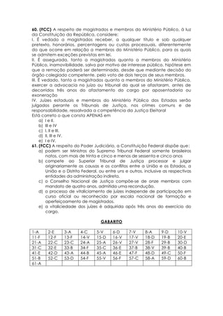 60. (FCC) A respeito de magistrados e membros do Ministério Público, à luz
da Constituição da República, considere:
I. É vedado a magistrados receber, a qualquer título e sob qualquer
pretexto, honorários, percentagens ou custas processuais, diferentemente
do que ocorre em relação a membros do Ministério Público, para os quais
se admitem exceções previstas em lei.
II. É assegurada, tanto a magistrados quanto a membros do Ministério
Público, inamovibilidade, salvo por motivo de interesse público, hipótese em
que a remoção poderá ser determinada, desde que mediante decisão do
órgão colegiado competente, pelo voto de dois terços de seus membros.
III. É vedado, tanto a magistrados quanto a membros do Ministério Público,
exercer a advocacia no juízo ou tribunal do qual se afastaram, antes de
decorridos três anos do afastamento do cargo por aposentadoria ou
exoneração
IV. Juízes estaduais e membros do Ministério Público dos Estados serão
julgados perante os Tribunais de Justiça, nos crimes comuns e de
responsabilidade, ressalvada a competência da Justiça Eleitoral
Está correto o que consta APENAS em
a) I e II.
b) III e IV
c) I, II e III.
d) II, III e IV.
e) I e IV.
61. (FCC) A respeito do Poder Judiciário, a Constituição Federal dispõe que:
a) podem ser Ministros do Supremo Tribunal Federal somente brasileiros
natos, com mais de trinta e cinco e menos de sessenta e cinco anos
b) compete ao Superior Tribunal de Justiça processar e julgar
originariamente as causas e os conflitos entre a União e os Estados, a
União e o Distrito Federal, ou entre uns e outros, inclusive as respectivas
entidades da administração indireta.
c) o Conselho Nacional de Justiça compõe-se de onze membros com
mandato de quatro anos, admitida uma recondução.
d) o processo de vitaliciamento de juízes independe de participação em
curso oficial ou reconhecido por escola nacional de formação e
aperfeiçoamento de magistrados.
e) a vitaliciedade dos juízes é adquirida após três anos do exercício do
cargo.
GABARITO
1-A 2-E 3-A 4-C 5-V 6-D 7-V 8-A 9-D 10-V
11-F 12-F 13-F 14-V 15-D 16-V 17-V 18-D 19-B 20-E
21-A 22-C 23-C 24-A 25-A 26-V 27-V 28-F 29-B 30-D
31-C 32-E 33-B 34-F 35-C 36-E 37-B 38-V 39-B 40-B
41-E 42-D 43-A 44-B 45-A 46-E 47-F 48-D 49-C 50-F
51-B 52-C 53-D 54-F 55-V 56-F 57-C 58-A 59-D 60-B
61-A
 