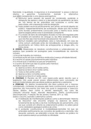 liberdade, à igualdade, à segurança e à propriedade” e passa a elencar
direitos e garantias fundamentais. Assinale a alternativa
que NÃO corresponde a uma dessas prerrogativas.
a) Nenhuma pena passará da pessoa do condenado, podendo a
obrigação de reparar o dano e a decretação do perdimento de bens
ser, nos termos da lei, estendidas aos sucessores e contra eles
executadas, até a reparação total da obrigação
b) Todos podem reunir-se pacificamente, sem armas, em locais abertos ao
público, independentemente de autorização, desde que não frustrem
outra reunião anteriormente convocada para o mesmo local, sendo
apenas exigido prévio aviso à autoridade competente.
c) A sucessão de bens de estrangeiros situados no País será regulada pela
lei brasileira em benefício do cônjuge ou dos filhos brasileiros, sempre
que não lhes seja mais favorável a lei pessoal do "de cujus".
d) Nenhum brasileiro será extraditado, salvo o naturalizado, em caso de
crime comum, praticado antes da naturalização, ou de comprovado
envolvimento em tráfico ilícito de entorpecentes e drogas afins, na
forma da lei.
4. (CESPE) Observadas as ressalvas constitucionais e jurisprudenciais, os
espaços que poderão ser protegidos pela inviolabilidade do domicílio
incluem
I o local de trabalho do indivíduo
II a embarcação em que o indivíduo resida e(ou) exerça atividade laboral.
III o recinto ocupado provisoriamente pelo indivíduo
IV o imóvel que o indivíduo ocupe por empréstimo
V o quarto de hotel que seja ocupado pelo indivíduo
Assinale a opção correta.
a) Apenas os itens I, III e IV estão certos.
b) Apenas os itens II, III e V estão certos.
c) Todos os itens estão certos
d) Apenas os itens I e II estão certos.
e) Apenas os itens IV e V estão certos.
5. (FIOCRUZ) O Plenário do STF, com repercussão geral, decidiu que a
legislação não pode prever prazos diferenciados para concessão de
licença-maternidade para servidoras públicas gestantes e adotantes
6. (FUNCAB) “Os direitos fundamentais são bens jurídicos em si mesmos
considerados, conferidos às pessoas pelo texto constitucional, enquanto as
garantias são instrumentos por meio dos quais é assegurado o exercício
desses direitos, bem como a devida reparação, em caso de
violação.” (Vicente Paulo, Marcelo Alexandrino, Direito Constitucional
Descomplicado, 7ª edição, Rio de Janeiro, Forense, 2011, p. 100).
Sobre o assunto, assinale a alternativa correta.
a) A realização de manifestações públicas como a denominada “Marcha
da Maconha” não encontra amparo no exercício do direito
fundamental de reunião e da livre manifestação do pensamento, uma
vez que consiste em afronta ao ordenamento jurídico na esfera penal
como verdadeira apologia à prática de crime.
b) A proteção constitucional à inviolabilidade domiciliar há que ser
entendida restritivamente aos conceitos de residência e domicílio, não
devendo, portanto, ser estendido a locais não abertos ao público no
qual a pessoa exerça sua profissão ou atividade.
 