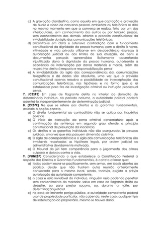 c) A gravação clandestina, como aquela em que captação e gravação
de áudio e vídeo de conversa pessoal, ambiental ou telefônica se dão
no mesmo momento em que a conversa se realiza, feita por um dos
interlocutores, sem conhecimento dos outros ou por terceira pessoa,
sem conhecimento dos demais, afronta o preceito constitucional da
inviolabilidade do sigilo das comunicações telefônicas.
d) Encontra-se em clara e ostensiva contradição com o fundamento
constitucional da dignidade da pessoa humana, com o direito à honra,
intimidade e vida privada utilizar-se em desobediência expressa à
autorização judicial ou aos limites de sua atuação, de bens e
documentos pessoais apreendidos ilicitamente acarretando
injustificado dano à dignidade da pessoa humana, autorizando a
ocorrência de indenização por danos materiais e morais, além do
respectivo direito à resposta e responsabilização penal
e) A inviolabilidade do sigilo das correspondências, das comunicações
telegráficas e de dados são absolutas, uma vez que a previsão
constitucional apenas ressalva a possibilidade de interceptação das
comunicações telefônicas, nas hipóteses e na forma que a lei
estabelecer para fins de investigação criminal ou instrução processual
penal.
7. (CESPE) Em caso de flagrante delito no interior do domicílio de
determinado indivíduo, no período noturno, a autoridade policial poderá
adentrá-lo independentemente de determinação judicial
8. (CESPE) No que se refere aos direitos e às garantias fundamentais,
assinale a opção correta.
a) O direito fundamental ao contraditório não se aplica aos inquéritos
policiais
b) O início de execução da pena criminal condenatória após a
confirmação da sentença em segundo grau ofende o princípio
constitucional de presunção da inocência.
c) Os direitos e as garantias individuais não são assegurados às pessoas
jurídicas, uma vez que elas possuem dimensão coletiva.
d) O sigilo de correspondência e o sigilo das comunicações telefônicas são
invioláveis ressalvadas as hipóteses legais, por ordem judicial ou
administrativa devidamente motivada.
e) O tribunal do júri tem competência para o julgamento dos crimes
culposos e dolosos contra a vida.
9. (VUNESP) Considerando o que estabelece a Constituição Federal a
respeito dos Direitos e Garantias Fundamentais, é correto afirmar que:
a) todos podem reunir-se pacificamente, sem armas, em locais abertos ao
público, desde que não frustrem outra reunião anteriormente
convocada para o mesmo local, sendo, todavia, exigida a prévia
autorização da autoridade competente.
b) a casa é asilo inviolável do indivíduo, ninguém nela podendo penetrar
sem consentimento do morador, salvo em caso de flagrante delito ou
desastre, ou para prestar socorro, ou, durante a noite, por
determinação judicial.
c) no caso de iminente perigo público, a autoridade competente poderá
usar de propriedade particular, não cabendo, neste caso, qualquer tipo
de indenização ao proprietário, mesmo se houver dano.
 