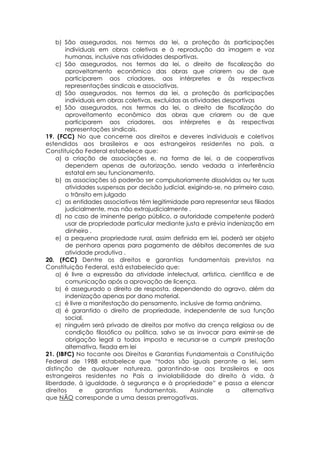 b) São assegurados, nos termos da lei, a proteção às participações
individuais em obras coletivas e à reprodução da imagem e voz
humanas, inclusive nas atividades desportivas.
c) São assegurados, nos termos da lei, o direito de fiscalização do
aproveitamento econômico das obras que criarem ou de que
participarem aos criadores, aos intérpretes e às respectivas
representações sindicais e associativas.
d) São assegurados, nos termos da lei, a proteção às participações
individuais em obras coletivas, excluídas as atividades desportivas
e) São assegurados, nos termos da lei, o direito de fiscalização do
aproveitamento econômico das obras que criarem ou de que
participarem aos criadores, aos intérpretes e às respectivas
representações sindicais.
19. (FCC) No que concerne aos direitos e deveres individuais e coletivos
estendidos aos brasileiros e aos estrangeiros residentes no país, a
Constituição Federal estabelece que:
a) a criação de associações e, na forma de lei, a de cooperativas
dependem apenas de autorização, sendo vedada a interferência
estatal em seu funcionamento.
b) as associações só poderão ser compulsoriamente dissolvidas ou ter suas
atividades suspensas por decisão judicial, exigindo-se, no primeiro caso,
o trânsito em julgado
c) as entidades associativas têm legitimidade para representar seus filiados
judicialmente, mas não extrajudicialmente .
d) no caso de iminente perigo público, a autoridade competente poderá
usar de propriedade particular mediante justa e prévia indenização em
dinheiro .
e) a pequena propriedade rural, assim definida em lei, poderá ser objeto
de penhora apenas para pagamento de débitos decorrentes de sua
atividade produtiva .
20. (FCC) Dentre os direitos e garantias fundamentais previstos na
Constituição Federal, está estabelecido que:
a) é livre a expressão da atividade intelectual, artística, científica e de
comunicação após a aprovação de licença.
b) é assegurado o direito de resposta, dependendo do agravo, além da
indenização apenas por dano material.
c) é livre a manifestação do pensamento, inclusive de forma anônima.
d) é garantido o direito de propriedade, independente de sua função
social.
e) ninguém será privado de direitos por motivo da crença religiosa ou de
condição filosófica ou política, salvo se as invocar para eximir-se de
obrigação legal a todos imposta e recursar-se a cumprir prestação
alternativa, fixada em lei
21. (IBFC) No tocante aos Direitos e Garantias Fundamentais a Constituição
Federal de 1988 estabelece que “todos são iguais perante a lei, sem
distinção de qualquer natureza, garantindo-se aos brasileiros e aos
estrangeiros residentes no País a inviolabilidade do direito à vida, à
liberdade, à igualdade, à segurança e à propriedade” e passa a elencar
direitos e garantias fundamentais. Assinale a alternativa
que NÃO corresponde a uma dessas prerrogativas.
 