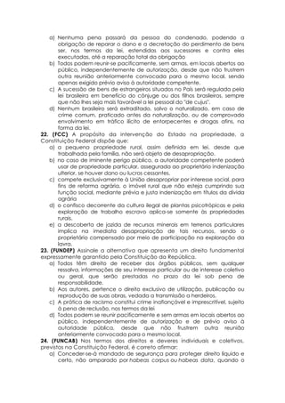 a) Nenhuma pena passará da pessoa do condenado, podendo a
obrigação de reparar o dano e a decretação do perdimento de bens
ser, nos termos da lei, estendidas aos sucessores e contra eles
executadas, até a reparação total da obrigação
b) Todos podem reunir-se pacificamente, sem armas, em locais abertos ao
público, independentemente de autorização, desde que não frustrem
outra reunião anteriormente convocada para o mesmo local, sendo
apenas exigido prévio aviso à autoridade competente.
c) A sucessão de bens de estrangeiros situados no País será regulada pela
lei brasileira em benefício do cônjuge ou dos filhos brasileiros, sempre
que não lhes seja mais favorável a lei pessoal do "de cujus".
d) Nenhum brasileiro será extraditado, salvo o naturalizado, em caso de
crime comum, praticado antes da naturalização, ou de comprovado
envolvimento em tráfico ilícito de entorpecentes e drogas afins, na
forma da lei.
22. (FCC) A propósito da intervenção do Estado na propriedade, a
Constituição Federal dispõe que:
a) a pequena propriedade rural, assim definida em lei, desde que
trabalhada pela família, não será objeto de desapropriação.
b) no caso de iminente perigo público, a autoridade competente poderá
usar de propriedade particular, assegurada ao proprietário indenização
ulterior, se houver dano ou lucros cessantes.
c) compete exclusivamente à União desapropriar por interesse social, para
fins de reforma agrária, o imóvel rural que não esteja cumprindo sua
função social, mediante prévia e justa indenização em títulos da dívida
agrária
d) o confisco decorrente da cultura ilegal de plantas psicotrópicas e pela
exploração de trabalho escravo aplica-se somente às propriedades
rurais.
e) a descoberta de jazida de recursos minerais em terrenos particulares
implica na imediata desapropriação de tais recursos, sendo o
proprietário compensado por meio de participação na exploração da
lavra.
23. (FUNDEP) Assinale a alternativa que apresenta um direito fundamental
expressamente garantido pela Constituição da República.
a) Todos têm direito de receber dos órgãos públicos, sem qualquer
ressalva, informações de seu interesse particular ou de interesse coletivo
ou geral, que serão prestadas no prazo da lei sob pena de
responsabilidade.
b) Aos autores, pertence o direito exclusivo de utilização, publicação ou
reprodução de suas obras, vedada a transmissão a herdeiros.
c) A prática de racismo constitui crime inafiançável e imprescritível, sujeito
à pena de reclusão, nos termos da lei
d) Todos podem se reunir pacificamente e sem armas em locais abertos ao
público, independentemente de autorização e de prévio aviso à
autoridade pública, desde que não frustrem outra reunião
anteriormente convocada para o mesmo local.
24. (FUNCAB) Nos termos dos direitos e deveres individuais e coletivos,
previstos na Constituição Federal, é correto afirmar:
a) Conceder-se-á mandado de segurança para proteger direito líquido e
certo, não amparado por habeas corpus ou habeas data, quando o
 