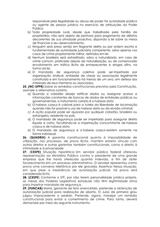 responsável pela ilegalidade ou abuso de poder for autoridade pública
ou agente de pessoa jurídica no exercício de atribuições do Poder
Público
b) Toda propriedade rural, desde que trabalhada pela família do
proprietário, não será objeto de penhora para pagamento de débitos
decorrentes de sua atividade produtiva, dispondo a lei sobre os meios
de financiar o seu desenvolvimento.
c) Ninguém será preso senão em flagrante delito ou por ordem escrita e
fundamentada de autoridade judiciária competente, salvo apenas nos
casos de crime propriamente militar, definidos em lei.
d) Nenhum brasileiro será extraditado, salvo o naturalizado, em caso de
crime comum, praticado depois da naturalização, ou de comprovado
envolvimento em tráfico ilícito de entorpecentes e drogas afins, na
forma da lei.
e) O mandado de segurança coletivo pode ser impetrado por
organização sindical, entidade de classe ou associação legalmente
constituída e em funcionamento há menos de um ano, em defesa dos
interesses de seus membros ou associados.
25. (NC-UFPR) Sobre os remédios constitucionais previstos pela Constituição,
assinale a alternativa correta.
a) Quando o cidadão deseja retificar dados ou assegurar acesso a
informações constantes de bancos de dados de entidades públicas ou
governamentais, o instrumento correto é o habeas data
b) O habeas corpus é cabível para a tutela da liberdade de locomoção
quando não for possível o uso de habeas data ou da revisão criminal.
c) A ação popular pode ser ajuizada por qualquer cidadão, brasileiro ou
estrangeiro, residente no país.
d) O mandado de segurança pode ser impetrado para assegurar direito
líquido e certo, facultando-se a impetração concomitante de habeas
corpus e de habeas data.
e) O mandado de segurança e o habeas corpus existem somente na
forma individual.
26. (QUADRIX) A garantia constitucional quanto à impossibilidade de
utilização, nos processos, de prova ilícita, mantém estreito vínculo com
outros direitos e outras garantias também constitucionais, como o direito à
intimidade e à privacidade
27. (CESPE) Situação hipotética: Um servidor público federal ofereceu
representação ao Ministério Público contra o presidente de uma grande
empresa que lhe havia oferecido quantia indevida, a fim de obter
favorecimento em um processo administrativo. O servidor apresentou como
prova uma conversa telefônica por ele gravada. Assertiva: Nessa situação,
em que pese a inexistência de autorização judicial, tal prova será
considerada lícita
28. (CESPE) Conforme o STF, por não terem personalidade jurídica própria,
as mesas dos Poderes Legislativos estaduais não têm legitimidade ativa
para impetrar mandado de segurança.
29. (FUNCAB) Maria, gestante de feto anencéfalo, pretende a obtenção de
autorização judicial para realização de aborto. O Juízo de primeiro grau
julgou improcedente o pedido. Pretende, agora, manejar um remédio
constitucional para evitar o cometimento de crime. Para tanto, deverá
demandar por meio do seguinte instrumento:
 