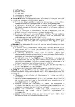 a) ação popular.
b) habeas corpus
c) habeas data.
d) mandado de segurança.
e) mandado de injunção.
30. (VUNESP) Assinale a alternativa correta a respeito dos direitos e garantias
fundamentais previstos na Constituição Federal.
a) A vedação da progressão da pena na hipótese de cometimento de
crime hediondo não viola o princípio da individualização da pena.
b) A decretação de sigilo nos processos judiciais visa garantir o direito à
intimidade das partes litigantes sobrepondo-se ao interesse público à
informação.
c) O STF já consagrou o entendimento de que os Municípios não têm
legitimidade ativa para impetrar mandado de injunção.
d) O habeas corpus pode ser proposto pelo Ministério Público, pode ser
concedido de ofício pelo juiz ou Tribunal, pode ser postulado sem
advogado e impetrado em face de particular
e) A pessoa jurídica de direito privado tem legitimidade para ajuizar ação
de habeas data, mas não tem legitimidade para figurar no polo
passivo.
31. (CESPE) À luz da jurisprudência do STF, assinale a opção correta acerca
de habeas corpus.
a) O habeas corpus é instrumento viável para a revisão de súmulas de
tribunais se o teor da súmula atentar abstratamente contra o direito à
liberdade de locomoção.
b) A utilização do habeas corpus como mecanismo judicial para
salvaguarda do direito à liberdade de locomoção é limitada no tempo,
sujeitando-se a preclusão e decadência.
c) A inadmissibilidade de impetração sucessiva de habeas corpus, ou seja,
de apreciação de um segundo habeas corpus quando ainda não
definitivamente julgado o anteriormente impetrado, é relativizada se se
tratar de ilegalidade flagrante e prontamente evidente
d) O habeas corpus é meio idôneo para impugnar ato de sequestro ou
confisco de bens em processo criminal.
e) O afastamento de cargo público é impugnável por habeas corpus.
32. (FCC) À luz da Constituição da República, brasileiro naturalizado que,
comprovadamente, esteja envolvido em tráfico ilícito de entorpecentes, na
forma da lei:
a) não poderá ser extraditado, pois é expressamente vedada a extradição
de brasileiro.
b) somente poderá ser extraditado se ficar caracterizado crime político ou
de opinião, casos em que a Constituição veda expressamente a
extradição apenas de estrangeiro.
c) somente poderá ser extraditado se, antes, for cancelada a
naturalização, por ato da autoridade administrativa competente, em
virtude de atividade nociva ao interesse nacional.
d) poderá ser extraditado, desde que haja condenação pelo
cometimento de crime comum praticado anteriormente à
naturalização.
e) poderá ser extraditado, ainda que o envolvimento com o tráfico ilícito
de entorpecentes seja posterior à naturalização
 