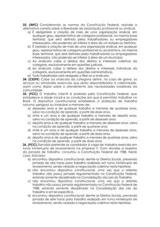 33. (IBFC) Considerando as normas da Constituição Federal, assinale a
alternativa correta sobre a liberdade de associação profissional ou sindical.
a) É obrigatória a criação de mais de uma organização sindical, em
qualquer grau, representativa de categoria profissional, na mesma base
territorial, que será definida pelos trabalhadores ou empregadores
interessados, não podendo ser inferior à área de um estado ou território.
b) É vedada a criação de mais de uma organização sindical, em qualquer
grau, representativa de categoria profissional ou econômica, na mesma
base territorial, que será definida pelos trabalhadores ou empregadores
interessados, não podendo ser inferior à área de um Município
c) Ao sindicato cabe a defesa dos direitos e interesses coletivos da
categoria, exclusivamente em questões judiciais.
d) Ao sindicato cabe a defesa dos direitos e interesses individuais da
categoria, exclusivamente em questões administrativas.
e) Todo trabalhador será obrigado a filiar-se a sindicato.
34. (CESPE) Cabe ao sindicato da categoria definir, no caso de greve, os
serviços ou atividades essenciais que serão disponibilizados à coletividade,
assim como dispor sobre o atendimento das necessidades inadiáveis da
comunidade.
35. (FCC) O trabalho infantil é proibido pela Constituição Federal, que
estabelece a idade inicial e as condições em que é permitido trabalhar no
Brasil. O dispositivo constitucional estabelece a proibição de trabalho
noturno, perigoso ou insalubre a menores de:
a) dezesseis anos e de qualquer trabalho a menores de quatorze anos,
salvo na condição de aprendiz, a partir de doze anos.
b) vinte e um anos e de qualquer trabalho a menores de dezoito anos,
salvo na condição de aprendiz, a partir de dezesseis anos
c) dezoito anos e de qualquer trabalho a menores de dezesseis anos, salvo
na condição de aprendiz, a partir de quatorze anos
d) vinte e um anos e de qualquer trabalho a menores de dezesseis anos,
salvo na condição de aprendiz, a partir de doze anos.
e) dezoito anos e de qualquer trabalho a menores de quatorze anos, salvo
na condição de aprendiz, a partir de doze anos.
36. (FCC) Danúbia pretende se candidatar à vaga de trabalho exercido em
turno ininterrupto de revezamento na empresa Y. Com dúvidas a respeito
da jornada de trabalho, consultou a Constituição Federal de 1988. Neste
caso, Danúbia:
a) encontrou dispositivo constitucional, dentre os Direitos Sociais, prevendo
jornada de oito horas para trabalho realizado em turno ininterrupto de
revezamento, sendo vedada a negociação coletiva nesta hipótese.
b) não encontrou dispositivo constitucional, uma vez que o referido
trabalho não possui jornada regulamentada na Constituição Federal,
estando somente disciplinada na Consolidação das Leis do Trabalho.
c) não encontrou dispositivo constitucional, uma vez que o referido
trabalho não possui jornada regulamentada na Constituição Federal de
1988, estando somente disciplinada na Consolidação das Leis do
Trabalho e em lei específica.
d) encontrou dispositivo constitucional, dentre os Direitos Sociais, prevendo
jornada de sete horas para trabalho realizado em turno ininterrupto de
revezamento, sendo vedada a negociação coletiva nesta hipótese.
 