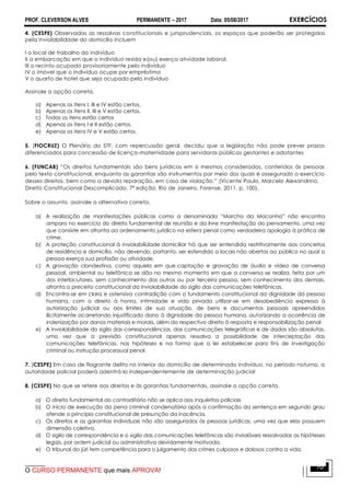 PROF. CLEVERSON ALVES PERMANENTE – 2017 Data: 05/08/2017 EXERCÍCIOS
O CURSO PERMANENTE que mais APROVA!
10
4. (CESPE) Observadas as ressalvas constitucionais e jurisprudenciais, os espaços que poderão ser protegidos
pela inviolabilidade do domicílio incluem
I o local de trabalho do indivíduo
II a embarcação em que o indivíduo resida e(ou) exerça atividade laboral.
III o recinto ocupado provisoriamente pelo indivíduo
IV o imóvel que o indivíduo ocupe por empréstimo
V o quarto de hotel que seja ocupado pelo indivíduo
Assinale a opção correta.
a) Apenas os itens I, III e IV estão certos.
b) Apenas os itens II, III e V estão certos.
c) Todos os itens estão certos
d) Apenas os itens I e II estão certos.
e) Apenas os itens IV e V estão certos.
5. (FIOCRUZ) O Plenário do STF, com repercussão geral, decidiu que a legislação não pode prever prazos
diferenciados para concessão de licença-maternidade para servidoras públicas gestantes e adotantes
6. (FUNCAB) “Os direitos fundamentais são bens jurídicos em si mesmos considerados, conferidos às pessoas
pelo texto constitucional, enquanto as garantias são instrumentos por meio dos quais é assegurado o exercício
desses direitos, bem como a devida reparação, em caso de violação.” (Vicente Paulo, Marcelo Alexandrino,
Direito Constitucional Descomplicado, 7ª edição, Rio de Janeiro, Forense, 2011, p. 100).
Sobre o assunto, assinale a alternativa correta.
a) A realização de manifestações públicas como a denominada “Marcha da Maconha” não encontra
amparo no exercício do direito fundamental de reunião e da livre manifestação do pensamento, uma vez
que consiste em afronta ao ordenamento jurídico na esfera penal como verdadeira apologia à prática de
crime.
b) A proteção constitucional à inviolabilidade domiciliar há que ser entendida restritivamente aos conceitos
de residência e domicílio, não devendo, portanto, ser estendido a locais não abertos ao público no qual a
pessoa exerça sua profissão ou atividade.
c) A gravação clandestina, como aquela em que captação e gravação de áudio e vídeo de conversa
pessoal, ambiental ou telefônica se dão no mesmo momento em que a conversa se realiza, feita por um
dos interlocutores, sem conhecimento dos outros ou por terceira pessoa, sem conhecimento dos demais,
afronta o preceito constitucional da inviolabilidade do sigilo das comunicações telefônicas.
d) Encontra-se em clara e ostensiva contradição com o fundamento constitucional da dignidade da pessoa
humana, com o direito à honra, intimidade e vida privada utilizar-se em desobediência expressa à
autorização judicial ou aos limites de sua atuação, de bens e documentos pessoais apreendidos
ilicitamente acarretando injustificado dano à dignidade da pessoa humana, autorizando a ocorrência de
indenização por danos materiais e morais, além do respectivo direito à resposta e responsabilização penal
e) A inviolabilidade do sigilo das correspondências, das comunicações telegráficas e de dados são absolutas,
uma vez que a previsão constitucional apenas ressalva a possibilidade de interceptação das
comunicações telefônicas, nas hipóteses e na forma que a lei estabelecer para fins de investigação
criminal ou instrução processual penal.
7. (CESPE) Em caso de flagrante delito no interior do domicílio de determinado indivíduo, no período noturno, a
autoridade policial poderá adentrá-lo independentemente de determinação judicial
8. (CESPE) No que se refere aos direitos e às garantias fundamentais, assinale a opção correta.
a) O direito fundamental ao contraditório não se aplica aos inquéritos policiais
b) O início de execução da pena criminal condenatória após a confirmação da sentença em segundo grau
ofende o princípio constitucional de presunção da inocência.
c) Os direitos e as garantias individuais não são assegurados às pessoas jurídicas, uma vez que elas possuem
dimensão coletiva.
d) O sigilo de correspondência e o sigilo das comunicações telefônicas são invioláveis ressalvadas as hipóteses
legais, por ordem judicial ou administrativa devidamente motivada.
e) O tribunal do júri tem competência para o julgamento dos crimes culposos e dolosos contra a vida.
 