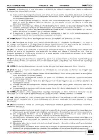 PROF. CLEVERSON ALVES PERMANENTE – 2017 Data: 05/08/2017 EXERCÍCIOS
O CURSO PERMANENTE que mais APROVA!
11
9. (VUNESP) Considerando o que estabelece a Constituição Federal a respeito dos Direitos e Garantias
Fundamentais, é correto afirmar que:
a) todos podem reunir-se pacificamente, sem armas, em locais abertos ao público, desde que não frustrem
outra reunião anteriormente convocada para o mesmo local, sendo, todavia, exigida a prévia autorização
da autoridade competente.
b) a casa é asilo inviolável do indivíduo, ninguém nela podendo penetrar sem consentimento do morador,
salvo em caso de flagrante delito ou desastre, ou para prestar socorro, ou, durante a noite, por
determinação judicial.
c) no caso de iminente perigo público, a autoridade competente poderá usar de propriedade particular, não
cabendo, neste caso, qualquer tipo de indenização ao proprietário, mesmo se houver dano.
d) as associações só poderão ser compulsoriamente dissolvidas ou ter suas atividades suspensas por decisão
judicial, exigindo-se, no primeiro caso, o trânsito em julgado
e) é assegurado a todos o acesso à informação e resguardado o sigilo da fonte, quando necessário ao
exercício profissional, exceto nas hipóteses previstas em lei federal.
10. (CESPE) A proteção do direito de imagem do indivíduo é autônoma em relação à sua honra
11. (CESPE) Com base nos direitos fundamentais à inviolabilidade da intimidade, da vida privada, da honra e
da imagem das pessoas, o STF recentemente adotou posicionamento, em que entende ser necessária a
autorização prévia da pessoa biografada para a publicação de obra sobre sua vida.
12. (FCC) Lei federal que condicione o exercício da profissão de músico à inscrição regular na Ordem dos
Músicos do Brasil e ao pagamento das respectivas anuidades não ofende a Constituição, pois cabe ao
legislador estabelecer qualificações profissionais a serem exigidas como condição ao exercício do direito
fundamental à liberdade de profissão.
13. (FCC) É assegurada às entidades associativas, desde que expressamente autorizadas, legitimidade para
representar seus filiados judicialmente, inclusive em sede de ação civil pública e de mandado de segurança
coletivo.
14. (CESPE) A indenização por danos material, moral e à imagem abrange as pessoas físicas e jurídicas
15. (FCC) No que se refere à inviolabilidade da intimidade, da vida privada, da honra e da imagem das
pessoas é certo que:
a) a dor sofrida com a perda de ente familiar não é indenizável por danos morais, porque esta se restringe aos
casos de violação à honra e à imagem.
b) a indenização, na hipótese de violação da honra e da intimidade, não responde cumulativamente por
danos morais e materiais.
c) a condenação por danos morais face à divulgação indevida de imagem, exige a ocorrência de ofensa à
reputação da pessoa.
d) o Estado também responde por atos ofensivos (morais) praticados pelos agentes públicos no exercício de
suas funções
e) as pessoas jurídicas, por serem distintas das pessoas físicas, têm direito a indenização por danos materiais,
mas não por danos morais.
16. (CESPE) Uma pessoa jurídica pode pleitear na justiça indenização por danos materiais e morais no caso de
violação à sua honra objetiva, representada por sua reputação e boa fama perante a sociedade
17. (IBFC) A lei estabelecerá o procedimento para desapropriação por necessidade ou utilidade pública, ou por
interesse social, mediante justa e prévia indenização em dinheiro, ressalvados os casos previstos na própria
Constituição
18. (IBFC) Considere as normas da Constituição Federal sobre direitos e garantias fundamentais e assinale a
alternativa INCORRETA.
a) São assegurados, nos termos da lei, o direito de fiscalização do aproveitamento econômico das obras que
criarem ou de que participarem aos criadores, aos intérpretes e às respectivas representações associativas.
b) São assegurados, nos termos da lei, a proteção às participações individuais em obras coletivas e à
reprodução da imagem e voz humanas, inclusive nas atividades desportivas.
c) São assegurados, nos termos da lei, o direito de fiscalização do aproveitamento econômico das obras que
criarem ou de que participarem aos criadores, aos intérpretes e às respectivas representações sindicais e
associativas.
d) São assegurados, nos termos da lei, a proteção às participações individuais em obras coletivas, excluídas as
atividades desportivas
e) São assegurados, nos termos da lei, o direito de fiscalização do aproveitamento econômico das obras que
criarem ou de que participarem aos criadores, aos intérpretes e às respectivas representações sindicais.
 