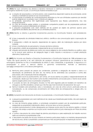 PROF. CLEVERSON ALVES PERMANENTE – 2017 Data: 05/08/2017 EXERCÍCIOS
O CURSO PERMANENTE que mais APROVA!
12
19. (FCC) No que concerne aos direitos e deveres individuais e coletivos estendidos aos brasileiros e aos
estrangeiros residentes no país, a Constituição Federal estabelece que:
a) a criação de associações e, na forma de lei, a de cooperativas dependem apenas de autorização, sendo
vedada a interferência estatal em seu funcionamento.
b) as associações só poderão ser compulsoriamente dissolvidas ou ter suas atividades suspensas por decisão
judicial, exigindo-se, no primeiro caso, o trânsito em julgado
c) as entidades associativas têm legitimidade para representar seus filiados judicialmente, mas não
extrajudicialmente .
d) no caso de iminente perigo público, a autoridade competente poderá usar de propriedade particular
mediante justa e prévia indenização em dinheiro .
e) a pequena propriedade rural, assim definida em lei, poderá ser objeto de penhora apenas para
pagamento de débitos decorrentes de sua atividade produtiva.
20. (FCC) Dentre os direitos e garantias fundamentais previstos na Constituição Federal, está estabelecido
que:
a) é livre a expressão da atividade intelectual, artística, científica e de comunicação após a aprovação de
licença.
b) é assegurado o direito de resposta, dependendo do agravo, além da indenização apenas por dano
material.
c) é livre a manifestação do pensamento, inclusive de forma anônima.
d) é garantido o direito de propriedade, independente de sua função social.
e) ninguém será privado de direitos por motivo da crença religiosa ou de condição filosófica ou política, salvo
se as invocar para eximir-se de obrigação legal a todos imposta e recursar-se a cumprir prestação
alternativa, fixada em lei
21. (IBFC) No tocante aos Direitos e Garantias Fundamentais a Constituição Federal de 1988 estabelece que
“todos são iguais perante a lei, sem distinção de qualquer natureza, garantindo-se aos brasileiros e aos
estrangeiros residentes no País a inviolabilidade do direito à vida, à liberdade, à igualdade, à segurança e à
propriedade” e passa a elencar direitos e garantias fundamentais. Assinale a alternativa
que NÃO corresponde a uma dessas prerrogativas.
a) Nenhuma pena passará da pessoa do condenado, podendo a obrigação de reparar o dano e a
decretação do perdimento de bens ser, nos termos da lei, estendidas aos sucessores e contra eles
executadas, até a reparação total da obrigação
b) Todos podem reunir-se pacificamente, sem armas, em locais abertos ao público, independentemente de
autorização, desde que não frustrem outra reunião anteriormente convocada para o mesmo local, sendo
apenas exigido prévio aviso à autoridade competente.
c) A sucessão de bens de estrangeiros situados no País será regulada pela lei brasileira em benefício do
cônjuge ou dos filhos brasileiros, sempre que não lhes seja mais favorável a lei pessoal do "de cujus".
d) Nenhum brasileiro será extraditado, salvo o naturalizado, em caso de crime comum, praticado antes da
naturalização, ou de comprovado envolvimento em tráfico ilícito de entorpecentes e drogas afins, na
forma da lei.
22. (FCC) A propósito da intervenção do Estado na propriedade, a Constituição Federal dispõe que:
a) a pequena propriedade rural, assim definida em lei, desde que trabalhada pela família, não será objeto de
desapropriação.
b) no caso de iminente perigo público, a autoridade competente poderá usar de propriedade particular,
assegurada ao proprietário indenização ulterior, se houver dano ou lucros cessantes.
c) compete exclusivamente à União desapropriar por interesse social, para fins de reforma agrária, o imóvel
rural que não esteja cumprindo sua função social, mediante prévia e justa indenização em títulos da dívida
agrária
d) o confisco decorrente da cultura ilegal de plantas psicotrópicas e pela exploração de trabalho escravo
aplica-se somente às propriedades rurais.
e) a descoberta de jazida de recursos minerais em terrenos particulares implica na imediata desapropriação
de tais recursos, sendo o proprietário compensado por meio de participação na exploração da lavra.
 
