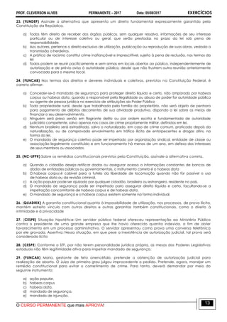 PROF. CLEVERSON ALVES PERMANENTE – 2017 Data: 05/08/2017 EXERCÍCIOS
O CURSO PERMANENTE que mais APROVA!
13
23. (FUNDEP) Assinale a alternativa que apresenta um direito fundamental expressamente garantido pela
Constituição da República.
a) Todos têm direito de receber dos órgãos públicos, sem qualquer ressalva, informações de seu interesse
particular ou de interesse coletivo ou geral, que serão prestadas no prazo da lei sob pena de
responsabilidade.
b) Aos autores, pertence o direito exclusivo de utilização, publicação ou reprodução de suas obras, vedada a
transmissão a herdeiros.
c) A prática de racismo constitui crime inafiançável e imprescritível, sujeito à pena de reclusão, nos termos da
lei
d) Todos podem se reunir pacificamente e sem armas em locais abertos ao público, independentemente de
autorização e de prévio aviso à autoridade pública, desde que não frustrem outra reunião anteriormente
convocada para o mesmo local.
24. (FUNCAB) Nos termos dos direitos e deveres individuais e coletivos, previstos na Constituição Federal, é
correto afirmar:
a) Conceder-se-á mandado de segurança para proteger direito líquido e certo, não amparado por habeas
corpus ou habeas data, quando o responsável pela ilegalidade ou abuso de poder for autoridade pública
ou agente de pessoa jurídica no exercício de atribuições do Poder Público
b) Toda propriedade rural, desde que trabalhada pela família do proprietário, não será objeto de penhora
para pagamento de débitos decorrentes de sua atividade produtiva, dispondo a lei sobre os meios de
financiar o seu desenvolvimento.
c) Ninguém será preso senão em flagrante delito ou por ordem escrita e fundamentada de autoridade
judiciária competente, salvo apenas nos casos de crime propriamente militar, definidos em lei.
d) Nenhum brasileiro será extraditado, salvo o naturalizado, em caso de crime comum, praticado depois da
naturalização, ou de comprovado envolvimento em tráfico ilícito de entorpecentes e drogas afins, na
forma da lei.
e) O mandado de segurança coletivo pode ser impetrado por organização sindical, entidade de classe ou
associação legalmente constituída e em funcionamento há menos de um ano, em defesa dos interesses
de seus membros ou associados.
25. (NC-UFPR) Sobre os remédios constitucionais previstos pela Constituição, assinale a alternativa correta.
a) Quando o cidadão deseja retificar dados ou assegurar acesso a informações constantes de bancos de
dados de entidades públicas ou governamentais, o instrumento correto é o habeas data
b) O habeas corpus é cabível para a tutela da liberdade de locomoção quando não for possível o uso
de habeas data ou da revisão criminal.
c) A ação popular pode ser ajuizada por qualquer cidadão, brasileiro ou estrangeiro, residente no país.
d) O mandado de segurança pode ser impetrado para assegurar direito líquido e certo, facultando-se a
impetração concomitante de habeas corpus e de habeas data.
e) O mandado de segurança e o habeas corpus existem somente na forma individual.
26. (QUADRIX) A garantia constitucional quanto à impossibilidade de utilização, nos processos, de prova ilícita,
mantém estreito vínculo com outros direitos e outras garantias também constitucionais, como o direito à
intimidade e à privacidade
27. (CESPE) Situação hipotética: Um servidor público federal ofereceu representação ao Ministério Público
contra o presidente de uma grande empresa que lhe havia oferecido quantia indevida, a fim de obter
favorecimento em um processo administrativo. O servidor apresentou como prova uma conversa telefônica
por ele gravada. Assertiva: Nessa situação, em que pese a inexistência de autorização judicial, tal prova será
considerada lícita
28. (CESPE) Conforme o STF, por não terem personalidade jurídica própria, as mesas dos Poderes Legislativos
estaduais não têm legitimidade ativa para impetrar mandado de segurança.
29. (FUNCAB) Maria, gestante de feto anencéfalo, pretende a obtenção de autorização judicial para
realização de aborto. O Juízo de primeiro grau julgou improcedente o pedido. Pretende, agora, manejar um
remédio constitucional para evitar o cometimento de crime. Para tanto, deverá demandar por meio do
seguinte instrumento:
a) ação popular.
b) habeas corpus
c) habeas data.
d) mandado de segurança.
e) mandado de injunção.
 