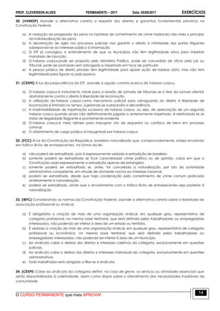 PROF. CLEVERSON ALVES PERMANENTE – 2017 Data: 05/08/2017 EXERCÍCIOS
O CURSO PERMANENTE que mais APROVA!
14
30. (VUNESP) Assinale a alternativa correta a respeito dos direitos e garantias fundamentais previstos na
Constituição Federal.
a) A vedação da progressão da pena na hipótese de cometimento de crime hediondo não viola o princípio
da individualização da pena.
b) A decretação de sigilo nos processos judiciais visa garantir o direito à intimidade das partes litigantes
sobrepondo-se ao interesse público à informação.
c) O STF já consagrou o entendimento de que os Municípios não têm legitimidade ativa para impetrar
mandado de injunção.
d) O habeas corpus pode ser proposto pelo Ministério Público, pode ser concedido de ofício pelo juiz ou
Tribunal, pode ser postulado sem advogado e impetrado em face de particular
e) A pessoa jurídica de direito privado tem legitimidade para ajuizar ação de habeas data, mas não tem
legitimidade para figurar no polo passivo.
31. (CESPE) À luz da jurisprudência do STF, assinale a opção correta acerca de habeas corpus.
a) O habeas corpus é instrumento viável para a revisão de súmulas de tribunais se o teor da súmula atentar
abstratamente contra o direito à liberdade de locomoção.
b) A utilização do habeas corpus como mecanismo judicial para salvaguarda do direito à liberdade de
locomoção é limitada no tempo, sujeitando-se a preclusão e decadência.
c) A inadmissibilidade de impetração sucessiva de habeas corpus, ou seja, de apreciação de um segundo
habeas corpus quando ainda não definitivamente julgado o anteriormente impetrado, é relativizada se se
tratar de ilegalidade flagrante e prontamente evidente
d) O habeas corpus é meio idôneo para impugnar ato de sequestro ou confisco de bens em processo
criminal.
e) O afastamento de cargo público é impugnável por habeas corpus.
32. (FCC) À luz da Constituição da República, brasileiro naturalizado que, comprovadamente, esteja envolvido
em tráfico ilícito de entorpecentes, na forma da lei:
a) não poderá ser extraditado, pois é expressamente vedada a extradição de brasileiro.
b) somente poderá ser extraditado se ficar caracterizado crime político ou de opinião, casos em que a
Constituição veda expressamente a extradição apenas de estrangeiro.
c) somente poderá ser extraditado se, antes, for cancelada a naturalização, por ato da autoridade
administrativa competente, em virtude de atividade nociva ao interesse nacional.
d) poderá ser extraditado, desde que haja condenação pelo cometimento de crime comum praticado
anteriormente à naturalização.
e) poderá ser extraditado, ainda que o envolvimento com o tráfico ilícito de entorpecentes seja posterior à
naturalização
33. (IBFC) Considerando as normas da Constituição Federal, assinale a alternativa correta sobre a liberdade de
associação profissional ou sindical.
a) É obrigatória a criação de mais de uma organização sindical, em qualquer grau, representativa de
categoria profissional, na mesma base territorial, que será definida pelos trabalhadores ou empregadores
interessados, não podendo ser inferior à área de um estado ou território.
b) É vedada a criação de mais de uma organização sindical, em qualquer grau, representativa de categoria
profissional ou econômica, na mesma base territorial, que será definida pelos trabalhadores ou
empregadores interessados, não podendo ser inferior à área de um Município
c) Ao sindicato cabe a defesa dos direitos e interesses coletivos da categoria, exclusivamente em questões
judiciais.
d) Ao sindicato cabe a defesa dos direitos e interesses individuais da categoria, exclusivamente em questões
administrativas.
e) Todo trabalhador será obrigado a filiar-se a sindicato.
34. (CESPE) Cabe ao sindicato da categoria definir, no caso de greve, os serviços ou atividades essenciais que
serão disponibilizados à coletividade, assim como dispor sobre o atendimento das necessidades inadiáveis da
comunidade.
 